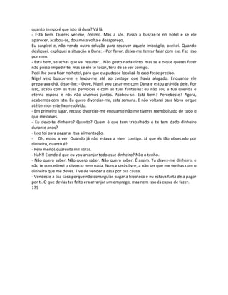 quanto tempo é que isto já dura? Vá lá.
- Está bem. Queres ver-me, óptimo. Mas a sós. Passo a buscar-te no hotel e se ele
aparecer, acabou-se, dou meia volta e desapareço.
Eu suspirei e, não vendo outra solução para resolver aquele imbróglio, aceitei. Quando
desliguei, expliquei a situação a Dana: - Por favor, deixa-me tentar falar com ele. Faz isso
por mim.
- Está bem, se achas que vai resultar... Não gosto nada disto, mas se é o que queres fazer
não posso impedir-te, mas se ele te tocar, terá de se ver comigo.
Pedi-lhe para ficar no hotel, para que eu pudesse localizá-lo caso fosse preciso.
Nigel veio buscar-me e levou-me até ao cottage que havia alugado. Enquanto ele
preparava chá, disse-lhe: - Ouve, Nigel, vou casar-me com Dana e estou grávida dele. Por
isso, acaba com as tuas parvoíces e com as tuas fantasias: eu não sou a tua querida e
eterna esposa e nós não vivemos juntos. Acabou-se. Está bem? Percebeste? Agora,
acabemos com isto. Eu quero divorciar-me, esta semana. E não voltarei para Nova Iorque
até termos este lixo resolvido.
- Em primeiro lugar, recuso divorciar-me enquanto não me tiveres reembolsado de tudo o
que me deves.
- Eu devo-te dinheiro? Quanto? Quem é que tem trabalhado e te tem dado dinheiro
durante anos?
- Isso foi para pagar a tua alimentação.
- Oh, estou a ver. Quando já não estava a viver contigo. Já que és tão obcecado por
dinheiro, quanto é?
- Pelo menos quarenta mil libras.
- Hah!! E onde é que eu vou arranjar todo esse dinheiro? Não o tenho.
- Não quero saber. Não quero saber. Não quero saber. É assim. Tu deves-me dinheiro, e
não te concederei o divórcio nem nada. Nunca serás livre, a não ser que me venhas com o
dinheiro que me deves. Tive de vender a casa por tua causa.
- Vendeste a tua casa porque não conseguias pagar a hipoteca e eu estava farta de a pagar
por ti. O que devias ter feito era arranjar um emprego, mas nem isso és capaz de fazer.
179
 