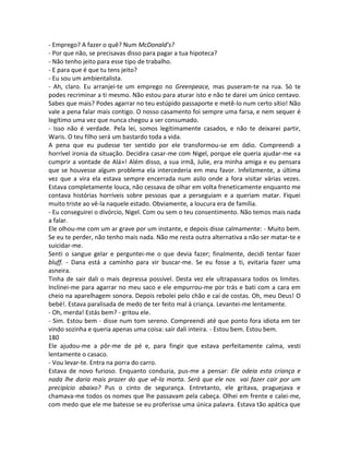 - Emprego? A fazer o quê? Num McDonald’s?
- Por que não, se precisavas disso para pagar a tua hipoteca?
- Não tenho jeito para esse tipo de trabalho.
- E para que é que tu tens jeito?
- Eu sou um ambientalista.
- Ah, claro. Eu arranjei-te um emprego no Greenpeace, mas puseram-te na rua. Só te
podes recriminar a ti mesmo. Não estou para aturar isto e não te darei um único centavo.
Sabes que mais? Podes agarrar no teu estúpido passaporte e metê-lo num certo sítio! Não
vale a pena falar mais contigo. O nosso casamento foi sempre uma farsa, e nem sequer é
legítimo uma vez que nunca chegou a ser consumado.
- Isso não é verdade. Pela lei, somos legitimamente casados, e não te deixarei partir,
Waris. O teu filho será um bastardo toda a vida.
A pena que eu pudesse ter sentido por ele transformou-se em ódio. Compreendi a
horrível ironia da situação. Decidira casar-me com Nigel, porque ele queria ajudar-me «a
cumprir a vontade de Alá»! Além disso, a sua irmã, Julie, era minha amiga e eu pensara
que se houvesse algum problema ela intercederia em meu favor. Infelizmente, a última
vez que a vira ela estava sempre encerrada num asilo onde a fora visitar várias vezes.
Estava completamente louca, não cessava de olhar em volta freneticamente enquanto me
contava histórias horríveis sobre pessoas que a perseguiam e a queriam matar. Fiquei
muito triste ao vê-la naquele estado. Obviamente, a loucura era de família.
- Eu conseguirei o divórcio, Nigel. Com ou sem o teu consentimento. Não temos mais nada
a falar.
Ele olhou-me com um ar grave por um instante, e depois disse calmamente: - Muito bem.
Se eu te perder, não tenho mais nada. Não me resta outra alternativa a não ser matar-te e
suicidar-me.
Senti o sangue gelar e perguntei-me o que devia fazer; finalmente, decidi tentar fazer
bluff. - Dana está a caminho para vir buscar-me. Se eu fosse a ti, evitaria fazer uma
asneira.
Tinha de sair dali o mais depressa possível. Desta vez ele ultrapassara todos os limites.
Inclinei-me para agarrar no meu saco e ele empurrou-me por trás e bati com a cara em
cheio na aparelhagem sonora. Depois rebolei pelo chão e caí de costas. Oh, meu Deus! O
bebé!. Estava paralisada de medo de ter feito mal à criança. Levantei-me lentamente.
- Oh, merda! Estás bem? - gritou ele.
- Sim. Estou bem - disse num tom sereno. Compreendi até que ponto fora idiota em ter
vindo sozinha e queria apenas uma coisa: sair dali inteira. - Estou bem. Estou bem.
180
Ele ajudou-me a pôr-me de pé e, para fingir que estava perfeitamente calma, vesti
lentamente o casaco.
- Vou levar-te. Entra na porra do carro.
Estava de novo furioso. Enquanto conduzia, pus-me a pensar: Ele odeia esta criança e
nada lhe daria mais prazer do que vê-la morta. Será que ele nos vai fazer cair por um
precipício abaixo? Pus o cinto de segurança. Entretanto, ele gritava, praguejava e
chamava-me todos os nomes que lhe passavam pela cabeça. Olhei em frente e calei-me,
com medo que ele me batesse se eu proferisse uma única palavra. Estava tão apática que
 