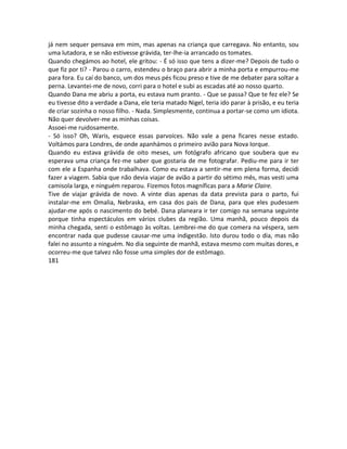 já nem sequer pensava em mim, mas apenas na criança que carregava. No entanto, sou
uma lutadora, e se não estivesse grávida, ter-lhe-ia arrancado os tomates.
Quando chegámos ao hotel, ele gritou: - É só isso que tens a dizer-me? Depois de tudo o
que fiz por ti? - Parou o carro, estendeu o braço para abrir a minha porta e empurrou-me
para fora. Eu caí do banco, um dos meus pés ficou preso e tive de me debater para soltar a
perna. Levantei-me de novo, corri para o hotel e subi as escadas até ao nosso quarto.
Quando Dana me abriu a porta, eu estava num pranto. - Que se passa? Que te fez ele? Se
eu tivesse dito a verdade a Dana, ele teria matado Nigel, teria ido parar à prisão, e eu teria
de criar sozinha o nosso filho. - Nada. Simplesmente, continua a portar-se como um idiota.
Não quer devolver-me as minhas coisas.
Assoei-me ruidosamente.
- Só isso? Oh, Waris, esquece essas parvoíces. Não vale a pena ficares nesse estado.
Voltámos para Londres, de onde apanhámos o primeiro avião para Nova Iorque.
Quando eu estava grávida de oito meses, um fotógrafo africano que soubera que eu
esperava uma criança fez-me saber que gostaria de me fotografar. Pediu-me para ir ter
com ele a Espanha onde trabalhava. Como eu estava a sentir-me em plena forma, decidi
fazer a viagem. Sabia que não devia viajar de avião a partir do sétimo mês, mas vesti uma
camisola larga, e ninguém reparou. Fizemos fotos magníficas para a Marie Claire.
Tive de viajar grávida de novo. A vinte dias apenas da data prevista para o parto, fui
instalar-me em Omalia, Nebraska, em casa dos pais de Dana, para que eles pudessem
ajudar-me após o nascimento do bebé. Dana planeara ir ter comigo na semana seguinte
porque tinha espectáculos em vários clubes da região. Uma manhã, pouco depois da
minha chegada, senti o estômago às voltas. Lembrei-me do que comera na véspera, sem
encontrar nada que pudesse causar-me uma indigestão. Isto durou todo o dia, mas não
falei no assunto a ninguém. No dia seguinte de manhã, estava mesmo com muitas dores, e
ocorreu-me que talvez não fosse uma simples dor de estômago.
181
 