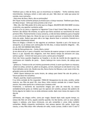 Telefonei para a mãe de Dana, que se encontrava no trabalho: - Tenho violentas dores
intermitentes. Começou ontem e está cada vez pior. Não deve ser nada que possa ter
comido, mas é estranho.
- Pelo amor de Deus, Waris, são as contracções!
Oh! Fiquei muito contente porque já ansiava que a criança nascesse. Telefonei para Dana,
em Nova Iorque: - Acho que estou prestes a dar à luz!
- Não, não, não! Não podes tê-lo antes que eu chegue. AGUENTA-ME ESSE BEBÉ! Já estou
a caminho, vou apanhar o próximo avião.
Anda tu p’ra cá, porra, e aguenta tu! Aguentar? Essa é boa! Como? Meu Deus, como os
homens são idiotas! No entanto, eu queria que Dana assistisse ao nascimento do nosso
primeiro filho. Posteriormente à nossa conversa, a mãe de Dana telefonou para o hospital
e uma enfermeira ligou-me. Disse-me que se eu queria apressar o nascimento do bebé,
tinha de andar. Deduzi que para não o ter logo, deveria fazer o contrário. Estendi-me e
permaneci totalmente imóvel.
Dana só chegou a Omaha no dia seguinte ao anoitecer. Quando o pai o foi buscar ao
aeroporto, eu já estava com contracções há três dias, e estava bastante ofegante. - Oh,
oh, oh, EEE! AH! MERDA! MEU DEUS!
A mãe de Dana gritava-me: - Conta, Waris, conta!
Já era altura de eu ir para o hospital, mas tivemos de esperar porque o carro estava com
Dana e o pai. Quando eles chegaram, nem lhes demos tempo de entrarem em casa;
saímos a gritar: - Entrem de novo para o carro, vamos para o hospital!
Eram dez horas quando chegámos ao hospital, e às dez da manhã do dia seguinte eu
continuava em trabalho de parto. - Quero balançar-me numa árvore, de cabeça para
baixo!
- gritava eu. Tratava-se de um instinto puramente animal; é assim que fazem os macacos;
andam às voltas, sentam-se, põem-se de gatas, correm, balançam-se até darem à luz; não
ficam deitados como nós. Desde esse dia, Dana chama-me Macaca, e por vezes imita-me,
gritando numa voz de falsete:
- Ahhh! Quero balançar-me numa árvore, de cabeça para baixo! Na sala de partos, o
futuro pai dava-me conselhos:
- Respira, querida, respira suavemente.
E eu tinha vontade de lhe responder: FODA-SE! Desaparece-me da vista, caralho, senão
mato-te, seu filho da puta! Oh, meu Deus, tinha mesmo vontade de o matar! Queria
morrer, mas antes queria ter a certeza que o matava a ele!
Finalmente, o momento do nascimento chegou por volta do meio-dia. Eu estava
verdadeiramente grata ao médico que me operara em Londres, porque não poderia de
forma alguma ter dado à luz se ainda estivesse cosida. Após nove meses de espera e três
dias de
182
sofrimento, ele chegou enfim, como por magia. Owooli Após todo aquele tempo, eu
estava tão feliz em vê-lo, aquela coisinha querida. Era tão bonito, com os seus cabelos
negros e sedosos, uma boca minúscula, uns pés compridos e umas mãos também
compridas. Media cinquenta centímetros, mas pesava apenas três quilos. Assim que
nasceu, o meu filho disse «Ah» olhando em volta, muito curioso. Então é isto? É isto? É
 
