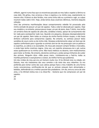 reflectir, agarrei numa faca que se encontrava pousada ao meu lado e espetei a lâmina na
coxa dele. Ele gritou, mas arrancou a faca e espetou-a na minha coxa, exactamente no
mesmo sítio. Ficámos os dois feridos, mas como tinha sido eu a primeira a agir, as culpas
recaíram todas sobre mim. Hoje, ainda temos duas cicatrizes idênticas, memória daquela
refeição.
Uma das primeiras manifestações desse comportamento rebelde foi provocada pela
minha vontade de possuir um par de sapatos. Toda a vida fui obcecada por sapatos. Hoje
sou modelo e, no entanto, possuo pouca roupa: um par de jeans, duas T-shirts, mas tenho
um armário cheio de sapatos de salto alto, sandálias e botas, apesar de curiosamente não
ter nada para acompanhar tudo isso. Quando era pequena, desejava desesperadamente
um par de sapatos. Nem todas as crianças da minha família tinham roupas, e não havia
dinheiro suficiente para comprarmos sapatos. No entanto, eu sonhava possuir belas
sandálias de couro como as da minha mãe. Desejava ardentemente calçar um bom par de
sapatos confortáveis para ir guardar os animais sem ter de me preocupar com as pedras e
os espinhos, as cobras e os escorpiões. Os meus pés estavam sempre feridos e marcados,
e ainda hoje tenho cicatrizes negras. Uma vez, um espinho atravessou-me o pé; outras
vezes quebravam-se na minha carne. Não havia médicos no deserto, nem medicamentos
para tratar as feridas. No entanto, devíamos continuar a andar porque tínhamos de cuidar
dos animais. Ninguém dizia: «Não posso mais». Limitávamo-nos a fazê-lo; todas as
manhãs partíamos e avançávamos a coxear, da melhor forma que podíamos.
Um dos irmãos do meu pai era um homem muito rico. O tio Ahmed vivia na cidade, em
Galcaio, mas nós tratávamos dos seus camelos e do resto dos seus rebanhos. Eu era
preferida para tomar conta das suas cabras porque fazia o meu trabalho de uma forma
muito conscienciosa, certificando-me de que os animais estavam bem alimentados e
bebidos, defendendo-os o melhor possível dos predadores. Um dia, teria eu cerca de sete
anos, o tio Ahmed visitou-nos e eu disse-lhe: - Gostaria que me comprasses um par de
sapatos.
24
25
 