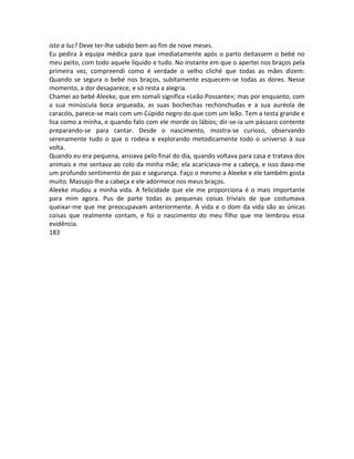 isto a luz? Deve ter-lhe sabido bem ao fim de nove meses.
Eu pedira à equipa médica para que imediatamente após o parto deitassem o bebé no
meu peito, com todo aquele líquido e tudo. No instante em que o apertei nos braços pela
primeira vez, compreendi como é verdade o velho cliché que todas as mães dizem:
Quando se segura o bebé nos braços, subitamente esquecem-se todas as dores. Nesse
momento, a dor desaparece, e só resta a alegria.
Chamei ao bebé Aleeke, que em somali significa «Leão Possante»; mas por enquanto, com
a sua minúscula boca arqueada, as suas bochechas rechonchudas e a sua auréola de
caracóis, parece-se mais com um Cúpido negro do que com um leão. Tem a testa grande e
lisa como a minha, e quando falo com ele morde os lábios; dir-se-ia um pássaro contente
preparando-se para cantar. Desde o nascimento, mostra-se curioso, observando
serenamente tudo o que o rodeia e explorando metodicamente todo o universo à sua
volta.
Quando eu era pequena, ansiava pelo final do dia, quando voltava para casa e tratava dos
animais e me sentava ao colo da minha mãe; ela acariciava-me a cabeça, e isso dava-me
um profundo sentimento de paz e segurança. Faço o mesmo a Aleeke e ele também gosta
muito. Massajo-lhe a cabeça e ele adormece nos meus braços.
Aleeke mudou a minha vida. A felicidade que ele me proporciona é o mais importante
para mim agora. Pus de parte todas as pequenas coisas triviais de que costumava
queixar-me que me preocupavam anteriormente. A vida e o dom da vida são as únicas
coisas que realmente contam, e foi o nascimento do meu filho que me lembrou essa
evidência.
183
 