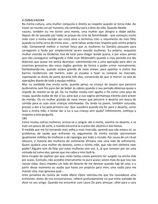 A EMBALVADORA
Na minha cultura, uma mulher conquista o direito ao respeito quando se torna mãe. Ao
trazer ao mundo um ser humano, ela contribui para o dom da vida. Quando Aleeke
nasceu, também eu me tornei uma mama, uma mulher que atingira a idade adulta.
Depois de ter passado por todas as provas do ciclo da feminilidade - que começou muito
cedo com a minha excisão aos cinco anos e terminou com o nascimento do meu filho
quando eu tinha cerca de trinta anos -, senti talvez ainda mais respeito pela minha própria
mãe. Compreendi melhor a incrível força que as mulheres na Somália possuem para
carregarem o fardo por simplesmente terem nascido mulheres. Eu própria, enquanto
mulher vivendo no Ocidente, tive de lutar para chegar aonde queria, e por vezes pensei
que não conseguiria: esfregando o chão num McDonald’s quando o meu período era tão
doloroso que quase me sentia desmaiar; submetendo-me a uma operação para abrir as
cicatrizes grosseiras dos meus órgãos genitais de forma a poder urinar normalmente;
bamboleando-me, quando estava grávida de nove meses, para apanhar o metro dos
bairros residenciais até Harlem, subir as escadas e fazer as compras no mercado;
suportando as dores de parto durante três dias, convencida de que ia morrer na sala de
operações diante de toda a equipa médica.
Mas na realidade tive muita sorte, quando penso na criança da savana que percorre
quilómetros sem fim para dar de beber às cabras quando o seu período doloroso quase a
impede de manter-se de pé. Ou na mulher cosida com agulha e fio como uma peça de
roupa, quando acaba de dar à luz, para que a sua vagina permaneça estreita para prazer
do marido. Ou na mulher grávida de nove meses que percorre o deserto em busca de
comida para as suas onze crianças esfomeadas. Ou ainda na jovem, também suturada,
prestes a dar à luz pela primeira vez. Que sucederá quando ela for para o deserto, como
fazia a minha mãe, e tentar dar à luz a sua criança sem ajuda? Infelizmente, conheço a
resposta a esta pergunta.
184
Como muitas outras mulheres, arrisca-se a sangrar até à morte, sozinha no deserto, e se
tiver um pouco de sorte, o marido encontrá-la-á antes dos abutres e das hienas.
À medida que me fui tornando mais velha e mais instruída, aprendi que não estava só: os
problemas de saúde que enfrentei no seguimento da minha excisão atormentam
igualmente milhões de mulheres e de raparigas por todo o mundo. Por causa de um ritual
obscuro, a maioria das mulheres do continente africano vive uma vida de sofrimento.
Quem ajudará uma mulher do deserto, como a minha mãe, que não tem dinheiro nem
poder? Alguém tem de falar por estas mulheres sem voz. E, já que comecei por ser uma
nómada tal como elas, pensei que me cabia a mim fazê-lo.
Seria incapaz de explicar por que razão tantas coisas parecem ter surgido na minha vida
por acaso. Contudo, não acredito inteiramente no puro acaso; existe mais do que isso nas
nossas vidas. Deus impediu um leão do deserto de me devorar quando fugi de casa, e a
partir desse momento eu soube que havia um projecto para mim, uma razão para me
manter viva; mas ignorava qual...
Uma jornalista da revista de moda Marie Claire solicitou-me que lhe concedesse uma
entrevista. Antes de nos encontrarmos, reflecti profundamente no que tinha vontade de
dizer no seu artigo. Quando me encontrei com Laura Ziv para almoçar, olhei para a cara
 
