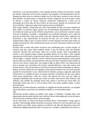 facilmente. E eis que desvendara o meu segredo perante milhares de estranhos. Acabei
por decidir: Tanto pior; se for preciso, esquece o teu orgulho. E foi exactamente o que fiz.
Despojei-me dele como se estivesse a despir-me. Pu-lo de lado e comecei a viver sem ele.
Mas também, me preocupava a reacção dos somalis. Imaginava-me ouvi-los dizer: Como
te atreves a criticar os nossos costumes ancestrais? Imaginava-os a fazer eco às
afirmações da minha mãe, do meu irmão e do meu primo, quando me encontrara com
eles na Etiópia: “Julgas que sabes tudo só porque vives no Ocidente?
Após longa reflexão, compreendi que tinha necessidade de falar da minha excisão por
duas razões: em primeiro lugar, porque isso me perturbava profundamente. Para além
das razões de saúde que ainda enfrento actualmente, nunca conhecerei o prazer sexual;
sinto-me incompleta, mutilada, e mergulhada num profundo desespero com a ideia de
que não se pode fazer nada para alterar tudo isto. Quando conheci Dana, apaixonei-me
finalmente e quís experimentar os prazeres do sexo com um homem. Se hoje me
perguntassem: Sabes o que é o prazer sexual? a minha resposta seria não, pelo menos no
sentido convencional; sinto simplesmente prazer em estar fisicamente próxima de Dana
porque o amo.
Durante toda a minha vida tentei encontrar uma justificação para a minha excisão. Se
existisse uma boa razão, talvez pudesse aceitar o que me fizeram. Mas não descobri
nenhuma. Quanto mais procurava, maior era a minha revolta. Senti necessidade de
revelar o meu segredo porque estivera guardado dentro de mim toda a vida. Estando
separada da minha família, longe da minha mãe e das minhas irmãs, não podia partilhar a
minha mágoa = ninguém. Detesto o termo «vítima» porque evoca desespero, mas quando
aquela velha me mutilou, foi exactamente assim que me senti. Enquanto mulher adulta, já
não era uma vítima e podia agir. Com aquele artigo na Marie Claire, tive esperanças de
que as pessoas que encorajam esta tortura compreendessem o que pelo menos uma
mulher sentira, uma vez que todas as mulheres do meu país estão condenadas ao silêncio.
Depois de terem sabido do meu segredo, certas pessoas olharam-me de forma estranha
quando me encontravam na rua. Decidi não me importar, porque a segunda razão desta
emtrevista foi a vontade de fazer as pessoas tomarem consciência de que esta prática
ainda existe actualmente. Tinha de o fazer, não apenas por mim, mas por todas as
raparigas espalhadas pelo mundo que teriam de sofrer esta tortura. Não centenas, não
milhares, mas milhões de raparigas vivem este suplício e morrem por causa disto. Era
demasiado tarde para mim, o mal já estava feito, mas talvez pudesse ajudar a salvar
outras pessoas.
Quando saiu a minha entrevista, intitulada «A Tragédia da Excisão Feminina», as reacções
foram dramáticas. Laura fizera um excelente trabalho, e a revista Marie Claire
186
demonstrou grande audácia ao publicar este artigo. A redacção e Equality Now, uma
organização que luta pelos direitos das mulheres, foram submergidas por cartas de apoio.
Tal como Laura, as leitoras diziam-se horrorizadas:
Há um mês atrás, no número de Março da Marie Claire, li horrorizada o artigo sobre a
excisão, e não consegui deixar de pensar no assunto. Custa-me a crer que quem quer que
seja, homem ou mulher, possa esquecer ou alhear-se de algo tão desumano como este
tratamento infligido àquela que Deus criou para ser a amiga e companheira do homem: a
 