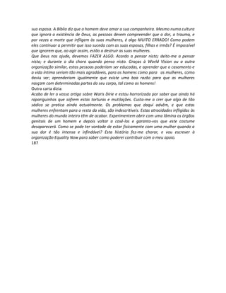 sua esposa. A Bíblia diz que o homem deve amar a sua companheira. Mesmo numa cultura
que ignora a existência de Deus, as pessoas devem compreender que a dor, o trauma, e
por vezes a morte que infligem às suas mulheres, é algo MUITO ERRADO! Como podem
eles continuar a permitir que isso suceda com as suas esposas, filhas e irmãs? É impossível
que ignorem que, ao agir assim, estão a destruir as suas mulheres.
Que Deus nos ajude, devemos FAZER ALGO. Acordo a pensar nisto; deito-me a pensar
nisto; e durante o dia choro quando penso nisto. Graças à World Vision ou a outra
organização similar, estas pessoas poderiam ser educadas, e aprender que o casamento e
a vida íntima seriam tão mais agradáveis, para os homens como para as mulheres, como
devia ser; aprenderiam igualmente que existe uma boa razão para que as mulheres
nasçam com determinadas partes do seu corpo, tal como os homens!
Outra carta dizia:
Acabo de ler o vosso artigo sobre Waris Dirie e estou horrorizada por saber que ainda há
rapariguinhas que sofrem estas torturas e mutilações. Custa-me a crer que algo de tão
sádico se pratica ainda actualmente. Os problemas que daqui advêm, e que estas
mulheres enfrentam para o resto da vida, são indescritiveis. Estas atrocidades infligidas às
mulheres do mundo inteiro têm de acabar. Experimentem abrir com uma lâmina os órgãos
genitais de um homem e depois voltar a cosê-los e garanto-vos que este costume
desaparecerá. Como se pode ter vontade de estar fisicamente com uma mulher quando a
sua dor é tão intensa e infindável? Esta história fez-me chorar, e vou escrever à
organização Equality Now para saber como poderei contribuir com o meu apoio.
187
 