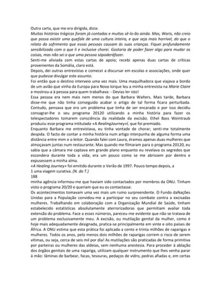 Outra carta, que me era dirigida, dizia:
Muitas histórias trágicas foram já contadas e muitas sê-lo-ão ainda. Mas, Waris, não creio
que possa existir uma quefale de uma cultura inteira, e que seja mais horrível, do que o
relato do sofrimento que essas pessoas causam às suas crianças. Fiquei profundamente
sensibilizada com o que li e inclusive chorei. Gostaria de poder fazer algo para mudar as
coisas, mas não sei o que uma pessoa sópoderáfazer.
Senti-me aliviada com estas cartas de apoio; recebi apenas duas cartas de críticas
provenientes da Somália, claro está.
Depois, dei outras entrevistas e comecei a discursar em escolas e associações, onde quer
que pudesse divulgar este assunto.
Foi então que o destino interveio uma vez mais. Uma maquilhadora que viajava a bordo
de um avião que vinha da Europa para Nova Iorque leu a minha entrevista na Marie Claire
e mostrou-a à pessoa para quem trabalhava: - Devias ler isto!
Essa pessoa era nem mais nem menos do que Barbara Walters. Mais tarde, Barbara
disse-me que não tinha conseguido acabar o artigo de tal forma ficara perturbada.
Contudo, pensava que era um problema que tinha de ser encarado e por isso decidiu
consagrar-lhe o seu programa 20120 utilizando a minha história para fazer os
telespectadores tomarem consciência da realidade da excisão. Ethel Bass Weintraub
produziu esse programa intitulado «A RealingJourney»l, que foi premiado.
Enquanto Barbara me entrevistava, eu tinha vontade de chorar; senti-me totalmente
despida. O facto de contar a minha história num artigo interpunha de alguma forma uma
distância entre mim e o leitor. Quando falei com Laura, éramos apenas duas mulheres que
almoçavam juntas num restaurante. Mas quando me filmaram para o programa 20120, eu
sabia que a câmara me captava em grande plano enquanto eu revelava os segredos que
escondera durante toda a vida; era um pouco como se me abrissem por dentro e
expusessem a minha alma.
«A Healing Journey» foi emitido durante o Verão de 1997. Pouco tempo depois, a
1 uma viagem curativa. (N. do T.)
188
minha agência informou-me que haviam sido contactados por membros da ONU. Tinham
visto o programa 20/20 e queriam que eu os contactasse.
Os acontecimentos tomavam uma vez mais um rumo surpreendente. O Fundo daNações
Unidas para a População convidou-me a participar no seu combate contra a excisadas
mulheres. Trabalhando em colaboração com a Organização Mundial de Saúde, tinham
estabelecido estatísticas absolutamente aterrorizadoras que permitiam avaliar toda
extensão do problema. Face a esses números, pareceu-me evidente que não se tratava de
um problema exclusivamente meu. A excisão, ou mutilação genital da mulher, como é
hoje mais adequadamente designada, pratica-se principalmente em vinte e oito países de
África. A ONU estima que esta prática foi aplicada a cento e trinta milhões de raparigas e
mulheres. Todos os anos, pelo menos dois milhões de raparigas correm o risco de serem
vítimas, ou seja, cerca de seis mil por dia! As mutilações são praticadas de forma primitiva
por parteiras ou mulheres das aldeias, sem nenhuma anestesia. Para proceder à ablação
dos órgãos genitais de uma rapariga, utilizam qualquer instrumento que lhes venha parar
à mão: lâminas de barbear, facas, tesouras, pedaços de vidro, pedras afiadas e, em certas
 