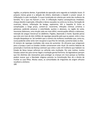 regiões, os próprios dentes. A gravidade da operação varia segundo as tradições locais. O
prejuízo menos grave é a ablação do clitóris, destinada a impedir o prazer sexual. A
infibulação é a pior mutilação. É a que é praticada em oitenta por cento das mulheres da
Somália. Foi o que me fizeram a mim. A infibulação implica consequências imediatas:
choque devido à operação, infecções e danos causados na uretra ou no ânus, formação de
cicatrizes, tétano, inflamação da bexiga, septicemia, HIV e hepatite B. Entre as
complicações a longo prazo, contam-se: recorrente, infecções crónicas urinárias e
pelvianas, podendo provocar a esterilidade, quistos e abcessos, na região da vulva,
neuromas dolorosos, uma micção cada vez mais difícil, menstruações difíceis e dolorosas,
retenção do sangue menstrual no abdômen, frigidez, depressão e morte. Quando penso
que este ano mais de dois milhões de raparigas passarão pelo que eu passei, sinto o meu
coração despedaçar-se. Sei também que o número de mulheres revoltadas que, como eu,
nunca poderão voltar atrás nem recuperar o que lhes foi retirado, aumenta todos os dias.
O número de raparigas mutiladas não cessa de aumentar. Os africanos que emigraram
para a Europa e para os Estados Unidos conservaram este ritual. Os centros federais de
prevenção e Controlo da Doença estimam que vinte e sete mil mulheres que habitam no
Estado de Nova Iorque sofreram ou sofrerão esta mutilação. Por este motivo, muitos
Estados votam leis para tornar ilegal a mutilação genital feminina. Os legisladores pensam
que leis distintas são necessárias para proteger as crianças em risco porque as famílias
podem evocar que a liberdade religiosa prevista na Constituição lhes dá o direito de
mutilar as suas filhas. Muitas vezes, as comunidades de imigrantes de origem africana
recolhem o dinheiro
189
 