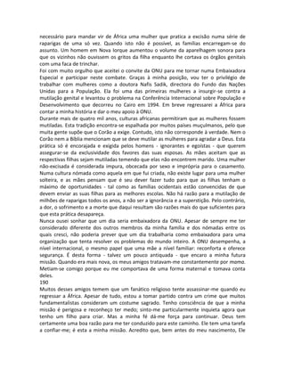 necessário para mandar vir de África uma mulher que pratica a excisão numa série de
raparigas de uma só vez. Quando isto não é possível, as famílias encarregam-se do
assunto. Um homem em Nova Iorque aumentou o volume da aparelhagem sonora para
que os vizinhos não ouvissem os gritos da filha enquanto lhe cortava os órgãos genitais
com uma faca de trinchar.
Foi com muito orgulho que aceitei o convite da ONU para me tornar numa Embaixadora
Especial e participar neste combate. Graças à minha posição, vou ter o privilégio de
trabalhar com mulheres como a doutora Nafis Sadik, directora do Fundo das Nações
Unidas para a População. Ela foi uma das primeiras mulheres a insurgir-se contra a
mutilação genital e levantou o problema na Conferência Internacional sobre População e
Desenvolvimento que decorreu no Cairo em 1994. Em breve regressarei a África para
contar a minha história e dar o meu apoio à ONU.
Durante mais de quatro mil anos, culturas africanas permitiram que as mulheres fossem
mutiladas. Esta tradição encontra-se espalhada por muitos países muçulmanos, pelo que
muita gente supõe que o Corão a exige. Contudo, isto não corresponde à verdade. Nem o
Corão nem a Bíblia mencionam que se deve mutilar as mulheres para agradar a Deus. Esta
prática só é encorajada e exigida pelos homens - ignorantes e egoístas - que querem
assegurar-se da exclusividade dos favores das suas esposas. As mães aceitam que as
respectivas filhas sejam mutiladas temendo que elas não encontrem marido. Uma mulher
não-excisada é considerada impura, obcecada por sexo e imprópria para o casamento.
Numa cultura nómada como aquela em que fui criada, não existe lugar para uma mulher
solteira, e as mães pensam que é seu dever fazer tudo para que as filhas tenham o
máximo de oportunidades - tal como as famílias ocidentais estão convencidas de que
devem enviar as suas filhas para as melhores escolas. Não há razão para a mutilação de
milhões de raparigas todos os anos, a não ser a ignorância e a superstição. Pelo contrário,
a dor, o sofrimento e a morte que daqui resultam são razões mais do que suficientes para
que esta prática desapareça.
Nunca ousei sonhar que um dia seria embaixadora da ONU. Apesar de sempre me ter
considerado diferente dos outros membros da minha família e dos nómadas entre os
quais cresci, não poderia prever que um dia trabalharia como embaixadora para uma
organização que tenta resolver os problemas do mundo inteiro. A ONU desempenha, a
nível internacional, o mesmo papel que uma mãe a nível familiar: reconforta e oferece
segurança. É desta forma - talvez um pouco antiquada - que encaro a minha futura
missão. Quando era mais nova, os meus amigos tratavam-me constantemente por mama.
Metiam-se comigo porque eu me comportava de uma forma maternal e tomava conta
deles.
190
Muitos desses amigos temem que um fanático religioso tente assassinar-me quando eu
regressar a África. Apesar de tudo, estou a tomar partido contra um crime que muitos
fundamentalistas consideram um costume sagrado. Tenho consciência de que a minha
missão é perigosa e reconheço ter medo; sinto-me particularmente inquieta agora que
tenho um filho para criar. Mas a minha fé dá-me força para continuar. Deus tem
certamente uma boa razão para me ter conduzido para este caminho. Ele tem uma tarefa
a confiar-me; é esta a minha missão. Acredito que, bem antes do meu nascimento, Ele
 