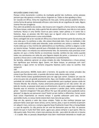 REFLEXÕES SOBRE O MEU PAÍS
Porque critico duramente a prática da mutilação genital das mulheres, certas pessoas
pensam que não aprecio a minha cultura. Enganam-se. Todos os dias agradeço a Deus
ter nascido em África. Sinto-me orgulhosa do meu país. Certas pessoas poderão achar a
minha forma de pensar demasiado africana: esta mania de ser orgulhosa de nada. Alguns
chamar-lhe-iam arrogância.
Para além do problema da excisão, não trocaria com ninguém a forma como fui educada.
Em Nova Iorque, onde vivo, toda a gente fala de valores familiares, mas não os vi em parte
nenhuma. Nunca vi uma família reunir-se para cantar, bater palmas e rir como nós o
fazíamos. Aqui, as pessoas não têm laços que as liguem umas às outras e nenhuma
consciência de pertencerem a uma comunidade.
Outra vantagem de se ter nascido em África era o facto de fazermos parte da natureza, de
uma vida pura. Eu conhecia a vida, não estava divorciada dela. Vivia na realidade e não
num mundo artificial criado pela televisão, onde assistimos aos outros a viverem. Desde
muito cedo que o meu instinto de sobrevivência se manifestou; conheci a alegria e a dor
ao mesmo tempo. Também aprendi que a felicidade não consistia em possuir, porque eu
não tinha nada e no entanto era extremamente feliz. Os momentos mais preciosos eram
aqueles em que a minha família se encontrava reunida. Lembro-me das noites quando
todos nos sentávamos em volta de uma fogueira depois do jantar, a conversar e a rir. E
quando a chuva caía e a vida renascia, celebrávamos o acontecimento.
Na Somália, sabíamos apreciar as coisas simples da vida. Festejávamos a chuva porque
isso significava que teríamos água. Quem, em Nova Iorque, se preocupa com isso?
Deixamos a água correr na torneira enquanto fazemos outra coisa na cozinha. Está
sempre lá
192
quando precisamos. BOOM, basta abrir a torneira. Só quando nos vemos privados das
coisas é que lhes damos valor, e quando não temos nada, damos valor a tudo.
A minha família lutava quotidianamente para ter algo que comer. Comprar um saco de
arroz era para nós um grande acontecimento. Aqui, nos Estados unidos, a abundância e a
variedade de comida são perfeitamente surpreendentes para qualquer pessoa vinda do
Terceiro Mundo. No entanto, muitos americanos preocupam-se em não comer. De um
lado do mundo, as pessoas lutam para se alimentarem, do outro, pagam para emagrecer.
Quando vejo os anúncios na televisão que ensinam a perder peso, tenho vontade de
gritar: - Querem emagrecer? Vão para África! Por que não perdem peso ajudando outras
pessoas? Já alguma vez pensaram nisso? Sentir-se-iam melhor e diferentes. Fariam assim
duas coisas importantes ao mesmo tempo. E quando voltassem para casa, teriam
aprendido muito, e a vossa mente estaria bem mais clara do que antes.
Hoje em dia, aprecio o valor das coisas simples. Todos os dias conheço pessoas que
possuem belas casas (por vezes várias), carros, barcos, jóias, e que no entanto só pensam
em adquirir mais, como se a compra seguinte fosse finalmente trazer-lhes a tranquilidade
e a paz de espírito. Eu não preciso de um anel de diamantes para ser feliz. As pessoas
dizem-me que é muito fácil falar assim, agora que, posso comprar o que quero. Mas eu
não quero nada. Para mim, o bem mais precioso da vida - para além da vida em si mesma
- é a saúde. Mas as pessoas desperdiçam esse bem inestimável deixando-se invadir por
 