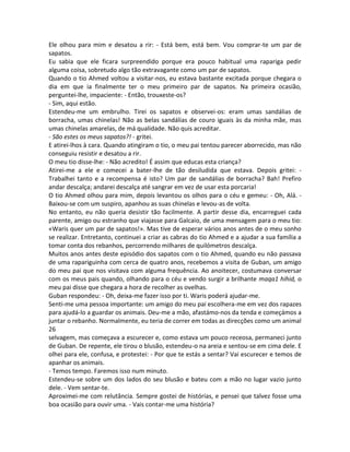 Ele olhou para mim e desatou a rir: - Está bem, está bem. Vou comprar-te um par de
sapatos.
Eu sabia que ele ficara surpreendido porque era pouco habitual uma rapariga pedir
alguma coisa, sobretudo algo tão extravagante como um par de sapatos.
Quando o tio Ahmed voltou a visitar-nos, eu estava bastante excitada porque chegara o
dia em que ia finalmente ter o meu primeiro par de sapatos. Na primeira ocasião,
perguntei-lhe, impaciente: - Então, trouxeste-os?
- Sim, aqui estão.
Estendeu-me um embrulho. Tirei os sapatos e observei-os: eram umas sandálias de
borracha, umas chinelas! Não as belas sandálias de couro iguais às da minha mãe, mas
umas chinelas amarelas, de má qualidade. Não quis acreditar.
- São estes os meus sapatos?! - gritei.
E atirei-lhos à cara. Quando atingiram o tio, o meu pai tentou parecer aborrecido, mas não
conseguiu resistir e desatou a rir.
O meu tio disse-lhe: - Não acredito! É assim que educas esta criança?
Atirei-me a ele e comecei a bater-lhe de tão desiludida que estava. Depois gritei: -
Trabalhei tanto e a recompensa é isto? Um par de sandálias de borracha? Bah! Prefiro
andar descalça; andarei descalça até sangrar em vez de usar esta porcaria!
O tio Ahmed olhou para mim, depois levantou os olhos para o céu e gemeu: - Oh, Alá. -
Baixou-se com um suspiro, apanhou as suas chinelas e levou-as de volta.
No entanto, eu não queria desistir tão facilmente. A partir desse dia, encarreguei cada
parente, amigo ou estranho que viajasse para Galcaio, de uma mensagem para o meu tio:
«Waris quer um par de sapatos!». Mas tive de esperar vários anos antes de o meu sonho
se realizar. Entretanto, continuei a criar as cabras do tio Ahmed e a ajudar a sua família a
tomar conta dos rebanhos, percorrendo milhares de quilómetros descalça.
Muitos anos antes deste episódio dos sapatos com o tio Ahmed, quando eu não passava
de uma rapariguinha com cerca de quatro anos, recebemos a visita de Guban, um amigo
do meu pai que nos visitava com alguma frequência. Ao anoitecer, costumava conversar
com os meus pais quando, olhando para o céu e vendo surgir a brilhante maqa1 hihid, o
meu pai disse que chegara a hora de recolher as ovelhas.
Guban respondeu: - Oh, deixa-me fazer isso por ti. Waris poderá ajudar-me.
Senti-me uma pessoa importante: um amigo do meu pai escolhera-me em vez dos rapazes
para ajudá-lo a guardar os animais. Deu-me a mão, afastámo-nos da tenda e começámos a
juntar o rebanho. Normalmente, eu teria de correr em todas as direcções como um animal
26
selvagem, mas começava a escurecer e, como estava um pouco receosa, permaneci junto
de Guban. De repente, ele tirou o blusão, estendeu-o na areia e sentou-se em cima dele. E
olhei para ele, confusa, e protestei: - Por que te estás a sentar? Vai escurecer e temos de
apanhar os animais.
- Temos tempo. Faremos isso num minuto.
Estendeu-se sobre um dos lados do seu blusão e bateu com a mão no lugar vazio junto
dele. - Vem sentar-te.
Aproximei-me com relutância. Sempre gostei de histórias, e pensei que talvez fosse uma
boa ocasião para ouvir uma. - Vais contar-me uma história?
 