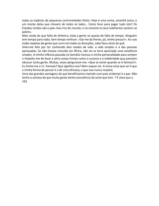 todas as espécies de pequenas contrariedades fúteis: Hoje é uma conta, amanhã outra, e
um monte delas que chovem de todos os lados... Como farei para pagar tudo isto? Os
Estados Unidos são o país mais rico do mundo, e no entanto os seus habitantes sentem-se
pobres.
Mais ainda do que falta de dinheiro, toda a gente se queixa de falta de tempo. Ninguém
tem tempo para nada. Sem tempo nenhum. «Sai-me da frente, pá, tenho pressa!». As ruas
estão repletas de gente que corre em todas as direcções, sabe Deus atrás de quê.
Sinto-me feliz por ter conhecido dois modos de vida: a vida simples e a das pessoas
apressadas. Se não tivesse crescido em África, não sei se teria apreciado uma existência
simples. A minha infância passada na Somália marcou a minha personalidade para sempre
e impediu-me de levar a sério coisas triviais como o sucesso e a celebridade que parecem
obcecar tanta gente. Muitas, vezes perguntam-me: «Que se sente quando se é famoso?».
Eu limito-me a rir. Famoso? Que significa isso? Nem sequer sei. A única coisa que sei é que
a minha forma de pensar é a de uma africana, e que isso nunca mudará.
Uma das grandes vantagens de que beneficiamos vivendo num país ocidental é a paz. Não
tenho a certeza de que muita gente tenha consciência da sorte que tem. ? É claro que a
193
 