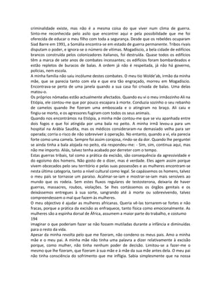 criminalidade existe, mas não é a mesma coisa do que viver num clima de guerra.
Sinto-me reconhecida pelo asilo que encontrei aqui e pela possibilidade que me foi
oferecida de educar o meu filho com toda a segurança. Desde que os rebeldes ocuparam
Siad Barre em 1991, a Somália encontra-se em estado de guerra permanente. Tribos rivais
disputam o poder, e ignora-se o número de vítimas. Mogadíscio, a bela cidade de edifícios
brancos construída pelos colonizadores italianos, foi destruída. Quase todos os edifícios
têm a marca de sete anos de combates incessantes; os edifícios foram bombardeados e
estão repletos de buracos de balas. A ordem já não é respeitada, já não há governo,
polícias, nem escola.
A minha família não saiu incólume destes combates. O meu tio Wolde’ab, irmão da minha
mãe, que se parecia tanto com ela e que era tão engraçado, morreu em Mogadíscio.
Encontrava-se perto de uma janela quando a sua casa foi crivada de balas. Uma delas
matou-o.
Os próprios nómadas estão actualmente afectados. Quando eu vi o meu irmãozinho Ali na
Etiópia, ele contou-me que por pouco escapara à morte. Conduzia sozinho o seu rebanho
de camelos quando lhe fizeram uma emboscada e o atingiram no braço. Ali caiu e
fingiu-se morto, e os agressores fugiram com todos os seus animais.
Quando nos encontrámos na Etiópia, a minha mãe contou-me que se viu apanhada entre
dois fogos e que foi atingida por uma bala no peito. A minha irmã levou-a para um
hospital na Arábia Saudita, mas os médicos consideraram-na demasiado velha para ser
operada; corria o risco de não sobreviver à operação. No entanto, quando a vi, ela parecia
forte como uma camela. Sempre foi assim corajosa, rindo-se da dor. Quando lhe perguntei
se ainda tinha a bala alojada no peito, ela respondeu-me: - Sim, sim, continua aqui, mas
não me importo. Aliás, talvez tenha acabado por derreter com o tempo.
Estas guerras tribais, tal como a prática da excisão, são consequência da agressividade e
do egoísmo dos homens. Não gosto de o dizer, mas é verdade. Eles agem assim porque
vivem obcecados pelo seu território e pelas suas possessões e as mulheres encontram-se
nesta última categoria, tanto a nível cultural como legal. Se capássemos os homens, talvez
o meu país se tornasse um paraíso. Acalmar-se-iam e mostrar-se-iam mais sensíveis ao
mundo que os rodeia. Sem estes fluxos regulares de testosterona, deixaria de haver
guerras, massacres, roubos, violações. Se lhes cortássemos os órgãos genitais e os
deixássemos entregues à sua sorte, sangrando até à morte ou sobrevivendo, talvez
compreendessem o mal que fazem às mulheres.
O meu objectivo é ajudar as mulheres africanas. Queria vê-las tornarem-se fortes e não
fracas, porque a prática da excisão as enfraquece, tanto física como emocionalmente. As
mulheres são a espinha dorsal de África, assumem a maior parte do trabalho, e costumo
194
imaginar o que poderiam fazer se não fossem mutiladas durante a infância e diminuídas
para o resto da vida.
Apesar da minha revolta pelo que me fizeram, não condeno os meus pais. Amo a minha
mãe e o meu pai. A minha mãe não tinha uma palavra a dizer relativamente à excisão
porque, como mulher, não tinha nenhum poder de decisão. Limitou-se a fazer-me o
mesmo que lhe fizeram, que fizeram à sua mãe e à mãe da sua mãe antes dela. O meu pai
não tinha consciência do sofrimento que me infligia. Sabia simplesmente que na nossa
 