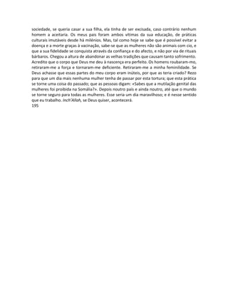 sociedade, se queria casar a sua filha, ela tinha de ser excisada, caso contrário nenhum
homem a aceitaria. Os meus pais foram ambos vítimas da sua educação, de práticas
culturais imutáveis desde há milénios. Mas, tal como hoje se sabe que é possível evitar a
doença e a morte graças à vacinação, sabe-se que as mulheres não são animais com cio, e
que a sua fidelidade se conquista através da confiança e do afecto, e não por via de rituais
bárbaros. Chegou a altura de abandonar as velhas tradições que causam tanto sofrimento.
Acredito que o corpo que Deus me deu à nascença era perfeito. Os homens roubaram-mo,
retiraram-me a força e tornaram-me deficiente. Retiraram-me a minha feminilidade. Se
Deus achasse que essas partes do meu corpo eram inúteis, por que as teria criado? Rezo
para que um dia mais nenhuma mulher tenha de passar por esta tortura; que esta prática
se torne uma coisa do passado; que as pessoas digam: «Sabes que a mutilação genital das
mulheres foi proibida na Somália?». Depois noutro país e ainda noutro, até que o mundo
se torne seguro para todas as mulheres. Esse seria um dia maravilhoso; e é nesse sentido
que eu trabalho. Inch’Allah, se Deus quiser, acontecerá.
195
 