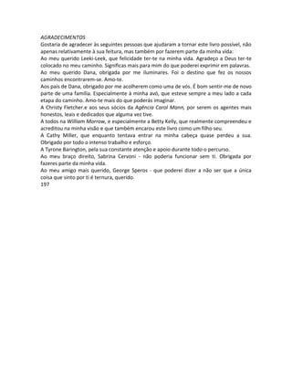 AGRADECIMENTOS
Gostaria de agradecer às seguintes pessoas que ajudaram a tornar este livro possível, não
apenas relativamente à sua feitura, mas também por fazerem parte da minha vida:
Ao meu querido Leeki-Leek, que felicidade ter-te na minha vida. Agradeço a Deus ter-te
colocado no meu caminho. Significas mais para mim do que poderei exprimir em palavras.
Ao meu querido Dana, obrigada por me iluminares. Foi o destino que fez os nossos
caminhos encontrarem-se. Amo-te.
Aos pais de Dana, obrigado por me acolherem como uma de vós. É bom sentir-me de novo
parte de uma família. Especialmente à minha avó, que esteve sempre a meu lado a cada
etapa do caminho. Amo-te mais do que poderás imaginar.
A Christy Fletcher.e aos seus sócios da Agência Carol Mann, por serem os agentes mais
honestos, leais e dedicados que alguma vez tive.
A todos na William Morrow, e especialmente a Betty Kelly, que realmente compreendeu e
acreditou na minha visão e que também encarou este livro como um filho seu.
A Cathy Miller, que enquanto tentava entrar na minha cabeça quase perdeu a sua.
Obrigado por todo o intenso trabalho e esforço.
A Tyrone Barington, pela sua constante atenção e apoio durante todo o percurso.
Ao meu braço direito, Sabrina Cervoni - não poderia funcionar sem ti. Obrigada por
fazeres parte da minha vida.
Ao meu amigo mais querido, George Speros - que poderei dizer a não ser que a única
coisa que sinto por ti é ternura, querido.
197
 
