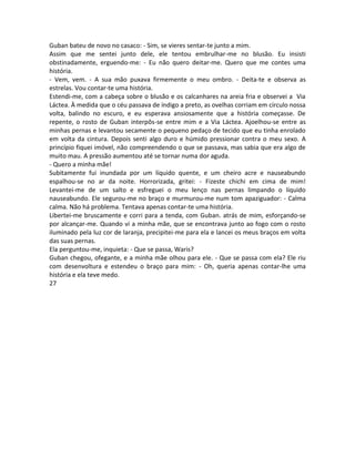 Guban bateu de novo no casaco: - Sim, se vieres sentar-te junto a mim.
Assim que me sentei junto dele, ele tentou embrulhar-me no blusão. Eu insisti
obstinadamente, erguendo-me: - Eu não quero deitar-me. Quero que me contes uma
história.
- Vem, vem. - A sua mão puxava firmemente o meu ombro. - Deita-te e observa as
estrelas. Vou contar-te uma história.
Estendi-me, com a cabeça sobre o blusão e os calcanhares na areia fria e observei a Via
Láctea. À medida que o céu passava de índigo a preto, as ovelhas corriam em círculo nossa
volta, balindo no escuro, e eu esperava ansiosamente que a história começasse. De
repente, o rosto de Guban interpôs-se entre mim e a Via Láctea. Ajoelhou-se entre as
minhas pernas e levantou secamente o pequeno pedaço de tecido que eu tinha enrolado
em volta da cintura. Depois senti algo duro e húmido pressionar contra o meu sexo. A
princípio fiquei imóvel, não compreendendo o que se passava, mas sabia que era algo de
muito mau. A pressão aumentou até se tornar numa dor aguda.
- Quero a minha mãe!
Subitamente fui inundada por um líquido quente, e um cheiro acre e nauseabundo
espalhou-se no ar da noite. Horrorizada, gritei: - Fizeste chichi em cima de mim!
Levantei-me de um salto e esfreguei o meu lenço nas pernas limpando o líquido
nauseabundo. Ele segurou-me no braço e murmurou-me num tom apaziguador: - Calma
calma. Não há problema. Tentava apenas contar-te uma história.
Libertei-me bruscamente e corri para a tenda, com Guban. atrás de mim, esforçando-se
por alcançar-me. Quando vi a minha mãe, que se encontrava junto ao fogo com o rosto
iluminado pela luz cor de laranja, precipitei-me para ela e lancei os meus braços em volta
das suas pernas.
Ela perguntou-me, inquieta: - Que se passa, Waris?
Guban chegou, ofegante, e a minha mãe olhou para ele. - Que se passa com ela? Ele riu
com desenvoltura e estendeu o braço para mim: - Oh, queria apenas contar-lhe uma
história e ela teve medo.
27
 