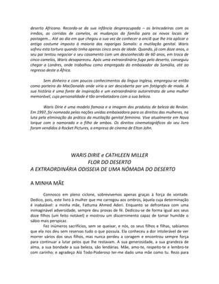 deserto Africano. Recorda-se da sua infância despreocupada – as brincadeiras com os
irmãos, as corridas de camelos, as mudanças da família para os novos locais de
pastagem... Até ao dia em que chegou a sua vez de conhecer a anciã que lhe iria aplicar o
antigo costume imposto à maioria das raparigas Somalis: a mutilação genital. Waris
sofreu esta tortura quando tinha apenas cinco anos de idade. Quando, já com doze anos, o
seu pai tentou negociar o seu casamento com um desconhecido de 60 anos, em troca de
cinco camelos, Waris desapareceu. Após uma extraordinária fuga pelo deserto, conseguiu
chegar a Londres, onde trabalhou como empregada do embaixador da Somália, até ao
regresso deste a África.
Sem dinheiro e com poucos conhecimentos da língua Inglesa, empregou-se então
como porteira do MacDonalds onde viria a ser descoberta por um fotógrafo de moda. A
sua história é uma fonte de inspiração e um extraordinário autorretrato de uma mulher
memorável, cuja personalidade é tão arrebatadora com a sua beleza.
Waris Dirie é uma modelo famosa e a imagem dos produtos de beleza da Revlon.
Em 1997, foi nomeada pelas nações unidas embaixadora para os direitos das mulheres, na
luta pela eliminação da prática da mutilação genital feminina. Vive atualmente em Nova
Iorque com o namorado e o filho de ambos. Os direitos cinematográficos do seu livro
foram vendidos à Rocket Pictures, a empresa de cinema de Elton John.
WARIS DIRIE e CATHLEEN MILLER
FLOR DO DESERTO
A EXTRAORDINÁRIA ODISSEIA DE UMA NÓMADA DO DESERTO
A MINHA MÃE
Connosco em pleno ciclone, sobrevivemos apenas graças à força de vontade.
Dedico, pois, este livro à mulher que me carregou aos ombros, àquela cuja determinação
é inabalável: a minha mãe, Fattuma Ahmed Aderi. Enquanto se defrontava com uma
inimaginável adversidade, sempre deu provas de fé. Dedicou-se de forma igual aos seus
doze filhos (um feito notável) e mostrou um discernimento capaz de tomar humilde o
sábio mais perspicaz.
Fez inúmeros sacrifícios, sem se queixar, e nós, os seus filhos e filhas, sabíamos
que ela nos deu sem reservas tudo o que possuía. Ela conheceu a dor intolerável de ver
morrer vários dos seus filhos, mas nunca perdeu a coragem e encontrou sempre força
para continuar a lutar pelos que lhe restavam. A sua generosidade, a sua grandeza de
alma, a sua bondade a sua beleza, são lendárias. Mãe, amo-te, respeito-te e lembro-te
com carinho; e agradeço Alá Todo-Poderoso ter-me dado uma mãe como tu. Rezo para
 