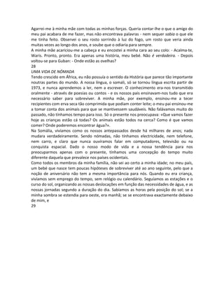 Agarrei-me à minha mãe com todas as minhas forças. Queria contar-lhe o que o amigo do
meu pai acabara de me fazer, mas não encontrava palavras - nem sequer sabia o que ele
me tinha feito. Observei o seu rosto sorrindo à luz do fogo, um rosto que veria ainda
muitas vezes ao longo dos anos, e soube que o odiaria para sempre.
A minha mãe acariciou-me a cabeça e eu encostei a minha cara ao seu colo: - Acalma-te,
Waris. Pronto, pronto. Era apenas uma história, meu bebé. Não é verdadeira. - Depois
voltou-se para Guban: - Onde estão as ovelhas?
28
UMA VIDA DE NÓMADA
Tendo crescido em África, eu não possuía o sentido da História que parece tão importante
noutras partes do mundo. A nossa língua, o somali, só se tornou língua escrita partir de
1973, e nunca aprendemos a ler, nem a escrever. O conhecimento era-nos transmitido
oralmente - através de poesias ou contos - e os nossos pais ensinavam-nos tudo que era
necessário saber para sobreviver. A minha mãe, por exemplo, ensinou-me a tecer
recipientes com erva seca tão comprimida que podiam conter leite; o meu pai ensinou-me
a tomar conta dos animais para que se mantivessem saudáveis. Não falávamos muito do
passado, não tínhamos tempo para isso. Só o presente nos preocupava: «Que vamos fazer
hoje as crianças estão cá todas? Os animais estão todos na cerca? Como é que vamos
comer? Onde poderemos encontrar água?».
Na Somália, vivíamos como os nossos antepassados desde há milhares de anos; nada
mudara verdadeiramente. Sendo nómadas, não tínhamos electricidade, nem telefone,
nem carro, e claro que nunca ouvíramos falar em computadores, televisão ou na
conquista espacial. Dado o nosso modo de vida e a nossa tendência para nos
preocuparmos apenas com o presente, tínhamos uma concepção do tempo muito
diferente daquela que prevalece nos países ocidentais.
Como todos os membros da minha família, não sei ao certo a minha idade; no meu país,
um bebé que nasce tem poucas hipóteses de sobreviver até ao ano seguinte, pelo que a
noção de aniversário não tem a mesma importância para nós. Quando eu era criança,
vivíamos sem emprego do tempo, sem relógio ou calendário. Seguíamos as estações e o
curso do sol, organizando as nossas deslocações em função das necessidades de água, e as
nossas jornadas segundo a duração do dia. Sabíamos as horas pela posição do sol; se a
minha sombra se estendia para oeste, era manhã; se se encontrava exactamente debaixo
de mim, e
29
 