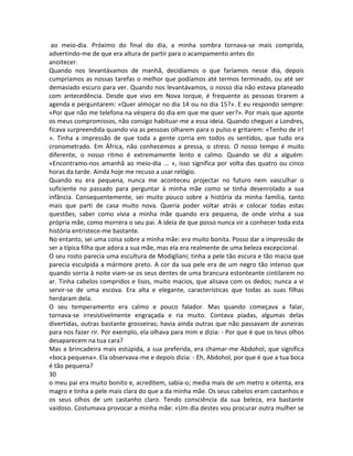 ao meio-dia. Próximo do final do dia, a minha sombra tornava-se mais comprida,
advertindo-me de que era altura de partir para o acampamento antes do
anoitecer.
Quando nos levantávamos de manhã, decidíamos o que faríamos nesse dia, depois
cumpríamos as nossas tarefas o melhor que podíamos até termos terminado, ou até ser
demasiado escuro para ver. Quando nos levantávamos, o nosso dia não estava planeado
com antecedência. Desde que vivo em Nova Iorque, é frequente as pessoas tirarem a
agenda e perguntarem: «Quer almoçar no dia 14 ou no dia 15?». E eu respondo sempre:
«Por que não me telefona na véspera do dia em que me quer ver?». Por mais que aponte
os meus compromissos, não consigo habituar-me a essa ideia. Quando cheguei a Londres,
ficava surpreendida quando via as pessoas olharem para o pulso e gritarem: «Tenho de ir!
». Tinha a impressão de que toda a gente corria em todos os sentidos, que tudo era
cronometrado. Em África, não conhecemos a pressa, o stress. O nosso tempo é muito
diferente, o nosso ritmo é extremamente lento e calmo. Quando se diz a alguém:
«Encontramo-nos amanhã ao meio-dia ... », isso significa por volta das quatro ou cinco
horas da tarde. Ainda hoje me recuso a usar relógio.
Quando eu era pequena, nunca me aconteceu projectar no futuro nem vasculhar o
suficiente no passado para perguntar à minha mãe como se tinha desenrolado a sua
infância. Consequentemente, sei muito pouco sobre a história da minha família, tanto
mais que parti de casa muito nova. Queria poder voltar atrás e colocar todas estas
questões, saber como vivia a minha mãe quando era pequena, de onde vinha a sua
própria mãe, como morrera o seu pai. A ideia de que posso nunca vir a conhecer toda esta
história entristece-me bastante.
No entanto, sei uma coisa sobre a minha mãe: era muito bonita. Posso dar a impressão de
ser a típica filha que adora a sua mãe, mas ela era realmente de uma beleza excepcional.
O seu rosto parecia uma escultura de Modigliani; tinha a pele tão escura e tão macia que
parecia esculpida a mármore preto. A cor da sua pele era de um negro tão intenso que
quando sorria à noite viam-se os seus dentes de uma brancura estonteante cintilarem no
ar. Tinha cabelos compridos e lisos, muito macios, que alisava com os dedos; nunca a vi
servir-se de uma escova. Era alta e elegante, características que todas as suas filhas
herdaram dela.
O seu temperamento era calmo e pouco falador. Mas quando começava a falar,
tornava-se irresistivelmente engraçada e ria muito. Contava piadas, algumas delas
divertidas, outras bastante grosseiras; havia ainda outras que não passavam de asneiras
para nos fazer rir. Por exemplo, ela olhava para mim e dizia: - Por que é que os teus olhos
desaparecem na tua cara?
Mas a brincadeira mais estúpida, a sua preferida, era chamar-me Abdohol, que significa
«boca pequena». Ela observava-me e depois dizia: - Eh, Abdohol, por que é que a tua boca
é tão pequena?
30
o meu pai era muito bonito e, acreditem, sabia-o; media mais de um metro e oitenta, era
magro e tinha a pele mais clara do que a da minha mãe. Os seus cabelos eram castanhos e
os seus olhos de um castanho claro. Tendo consciência da sua beleza, era bastante
vaidoso. Costumava provocar a minha mãe: «Um dia destes vou procurar outra mulher se
 