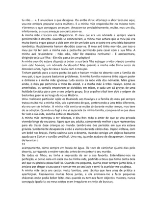 tu não ... ». E anunciava o que desejava. Ou então dizia: «Começo a aborrecer-me aqui,
vou-me embora procurar outra mulher». E a minha mãe respondia-lhe no mesmo tom:
«Veremos o que consegues arranjar». Amavam-se verdadeiramente, muito, mas um dia,
infelizmente, as suas ameaças concretizaram-se.
A minha mãe crescera em Mogadíscio. O meu pai era um nómada e sempre vivera
percorrendo o deserto. Quando se conheceram, a minha mãe achara que o meu pai era
muito bonito e que passar a vida com ele de um lado para o outro era uma ideia bastante
romântica. Rapidamente haviam decidido casar-se. O meu avô tinha morrido, por isso o
meu pai foi ter com a minha avó e pediu-lhe permissão para casar com a sua filha. A
minha avó respondera: - Não, não, não! De maneira nenhuma! - E acrescentara,
dirigindo-se à sua filha: - Ele não passa de um playboy!
A minha avó não estava disposta a deixar a sua bela filha estragar a vida criando camelos
com este homem, um nómada do deserto! Mas quando a minha mãe tinha cerca de
dezasseis anos, fugiu de casa e casou com o meu pai.
Tinham partido para a outra ponta do país e haviam vivido no deserto com a família do
meu pai, o que causara bastantes problemas. A minha família materna tinha algum poder
e dinheiro e a minha mãe ignorava tudo acerca da rude vida dos nómadas. Mais grave
ainda, o meu pai pertencia à tribo Da arood, e a minha mãe à tribo Hawiye. Como os
ameríndios, os somalis encontram-se divididos em tribos, e cada um dá provas de uma
lealdade fanática para com o seu próprio grupo. Este orgulho tribal tem sido a origem de
bastantes guerras ao longo da nossa História.
Uma rivalidade particular opõe os Daaroods aos Hawiyes e a família do meu pai sempre
tratou muito mal a minha mãe, sob o pretexto de que, pertencendo a uma tribo diferente,
ela era um ser inferior. A minha mãe sentiu-se muito só durante muito tempo, mas teve
de se adaptar. Quando eu fugi e me vi separada da minha família, compreendi o que deve
ter sido a sua vida, sozinha entre os Daaroods.
A minha mãe começou a ter crianças, e deu-lhes todo o amor de que se vira privada
vivendo longe do seu povo. Agora que sou adulta, compreendo melhor o que representou
para ela trazer doze crianças ao mundo. Lembro-me dos períodos em que ela estava
grávida. Subitamente desaparecia e não a víamos durante vários dias. Depois voltava, com
um bebé nos braços. Partia sozinha para o deserto, levando consigo um objecto bastante
agudo para Cortar o cordão umbilical. Uma vez, quando acabara de desaparecer, tivemos
de levantar o
31
acampamento, como sempre em busca de água. Ela teve de caminhar quatro dias pelo
deserto, carregando o recém-nascido, antes de encontrar o seu marido.
De todos os filhos, eu tinha a impressão de ser a sua favorita. Entendíamo-nos na
perfeição, e penso nela em cada dia da minha vida, pedindo a Deus que tome conta dela
até que eu própria possa fazê-lo. Quando era pequena, queria estar sempre junto dela, e
ansiava por chegar a casa para ir sentar-me ao seu lado e senti-la acariciar-me a cabeça.
A minha mãe tecia uns cestos muito bonitos, uma técnica que leva anos de prática a
aperfeiçoar. Passávamos muitas horas juntas, e ela ensinava-me a fazer pequenas
chávenas onde podia beber leite, mas quando eu tentava fazer objectos maiores, nunca
conseguia igualá-la: os meus cestos eram irregulares e cheios de buracos.
 