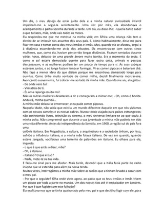Um dia, o meu desejo de estar junto dela e a minha natural curiosidade infantil
impeliram-me a segui-la secretamente. Uma vez por mês, ela abandonava o
acampamento e partia sozinha durante a tarde. Um dia, eu disse-lhe: - Queria tanto saber
o que tu fazes, mãe, onde vais todos os meses.
Ela respondeu-me que me metesse na minha vida; em África uma criança não tem o
direito de se imiscuir nos assuntos dos seus pais. E, como habitualmente, disse-me para
ficar em casa e tomar conta dos meus irmãos e irmãs. Mas, quando ela se afastou, segui-a
à distância escondendo-me atrás dos arbustos. Ela encontrou-se com outras cinco
mulheres, que, como ela, haviam percorrido longas distâncias. Ficaram sentadas durante
várias horas, debaixo de uma grande árvore muito bonita. Era o momento da sesta. E
como o sol estava demasiado quente para fazer outra coisa, animais e pessoas
descansavam, e as mulheres podiam ter um pouco de tempo para si. As suas cabeças
estavam juntas, e ao longe faziam lembrar formigas. Vi-as comer pipocas e beberem chá.
Não faço a menor ideia do que diziam porque me encontrava demasiado longe para
ouvi-las. Como tinha muita vontade de comer milho, decidi finalmente mostrar-me.
Avançando suavemente, fui colocar-me ao lado da minha mãe. Quando me viu, ela gritou:
- De onde vens tu?
- Vim atrás de ti.
- És uma rapariga muito má!
Mas as outras mulheres desataram a rir e começaram a mimar-me: - Oh, como é bonita.
Anda cá, minha querida...
A minha mãe deixou-se enternecer, e eu pude comer pipocas.
Naquela idade, não sabia que existia um mundo diferente daquele em que nós vivíamos
com os nossos camelos e as nossas cabras. Nunca tendo viajado para países estrangeiros;
não conhecendo livros, televisão ou cinema, o meu universo limitava-se ao que ouvia à
minha volta. Não compreendi que durante a sua juventude a minha mãe poderia ter tido
uma vida diferente. Antes da independência da Somália, em 1960, a região sul do país fora
uma
colónia italiana. Em Mogadíscio, a cultura, a arquitectura e a sociedade tinham, por isso,
sofrido a influência italiana, e a minha mãe falava italiano. De vez em quando, quando
estava zangada, vociferava uma torrente de palavrões em italiano. Eu olhava para ela,
inquieta:
- o que é que estás a dizer, mãe?
- Oh, é italiano.
- italiano? O que é isso?
- Nada, mete-te na tua vida.
E fazia-me sinal para me afastar. Mais tarde, descobri que a Itália fazia parte do vasto
inundo que se estendia para além da nossa tenda.
Muitas vezes, interrogámos a minha mãe sobre as razões que a tinham levado a casar com
o meu pai.
- Por que o seguiste? Olha onde vives agora, ao passo que os teus irmãos e irmãs vivem
um pouco por toda a parte no mundo. Um dos nossos tios até é embaixador em Londres.
Por que é que fugiste com este falhado?
Ela explicava-nos que se tinha apaixonado pelo meu pai e que decidira fugir com ele ,para
 