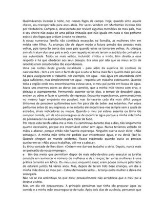 Queimávamos incenso à noite, nos nossos fogos de campo. Hoje, quando sinto aquele
cheiro, sou transportada para anos atrás. Por vezes vendem em Manhattan incenso tido
por verdadeiro. Compro-o, desesperada por reviver algumas memórias do meu país, mas
o seu cheiro não passa de uma pálida imitação que não iguala em nada o rico perfume
exótico dos fogos que ardiam à noite no deserto.
A nossa numerosa família não constituía excepção; na Somália, as mulheres têm em
média sete filhos. As crianças são de algum modo a futura pensão das pessoas mais
velhas, pois tomarão conta dos seus pais quando estes se tornarem velhos. As crianças
somalis tratam dos seus pais e avós com respeito e jamais teriam a audácia de contestar a
sua autoridade. Todos os mais velhos, incluindo irmãos e irmãs, têm direito a esse
respeito e há que obedecer aos seus desejos. Era aliás por isto que os meus actos de
rebelião eram considerados tão escandalosos.
Uma das razões desta grande natalidade - para além da ausência do controlo de
nascimentos - tem a ver com o facto de que a vida se torna mais fácil quanto mais pessoas
há para assegurarem o trabalho. Por exemplo, ter água - não água em abundância nem
água suficiente, mas simplesmente ter água - requeria um trabalho extenuante. Quando
toda a região onde nos encontrávamos estava seca, o meu pai partia em busca de água.
Atava uns enormes odres ao dorso dos camelos, que a minha mãe tecera com erva, e
deixava o acampamento. Permanecia ausente vários dias, o tempo de descobrir água,
encher os odres e fazer o caminho de regresso. Enquanto esperávamos, permanecíamos
no mesmo lugar enquanto era possível, mas tornava-se cada dia mais difícil porque
tínhamos de percorrer quilómetros sem fim para dar de beber aos rebanhos. Por vezes
partíamos antes do seu regresso, e no entanto ele encontrava-nos sempre sem a ajuda de
estradas, sinais indicadores ou mapas. Quando o meu pai estava ausente ou tinha ido
comprar comida, um de nós encarregava-se de encontrar água porque a minha mãe tinha
de permanecer no acampamento para tratar de tudo.
Por vezes esta tarefa cabia-me a mim. Eu caminhava durante dias e dias, tão longamente
quanto necessário, porque era impensável voltar sem água. Nunca teríamos voltado de
mãos a abanar, porque então não haveria esperança. Ninguém queria ouvir dizer: «Não
consegui». A minha mãe tinha-me pedido que encontrasse água, e eu devia fazê-lo.
Quando cheguei ao mundo ocidental, ficava espantada quando ouvia as pessoas
queixarem-se: «Não posso trabalhar, dói-me a cabeça».
Eu tinha vontade de lhes dizer: «Deixem-me dar-vos trabalho a sério. Depois, nunca mais
se queixarão do vosso emprego».
e Um dos meios que permitiam dispor de mais mão-de-obra para executar as tarefas
consistia em aumentar o número de mulheres e de crianças; ter várias mulheres é uma
prática corrente em África. Os meus pais, enquanto casal, eram pouco comuns pelo facto
de estarem juntos há vários anos. Mas, depois de terem tido doze crianças, um dia a
minha mãe disse ao meu pai: - Estou demasiado velha... Arranja outra mulher e deixa-me
sossegada.
Não sei se ela acreditava no que dizia; provavelmente não acreditava que o meu pai a
levasse a sério.
Mas um dia ele desapareceu. A princípio pensámos que tinha ido procurar água ou
comida e a minha mãe encarregou-se de tudo. Após dois dias de ausência, pensamos que
 