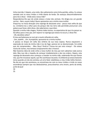 tinha morrido. E depois, uma noite, tão subitamente como tinha partido, voltou. Eu estava
sentada com os meus irmãos e irmãs diante da tenda. Ele avançou descontraidamente
para nós e disse: - Onde está a vossa mãe?
Respondemos-lhe que ela ainda estava a tratar dos animais. Ele dirigiu-nos um grande
sorriso: - Bem, ouçam todos! Quero apresentar-vos a minha nova mulher.
Empurrou na nossa direcção uma rapariga de dezassete anos - pouco mais velha do que
eu. Limitámo-nos a olhar para ela porque não nos teria sido permitido pronunciar uma
palavra que fosse; além disso, não saberíamos o que dizer.
Quando a minha mãe chegou, ficámos todos tensos, na expectativa do que iria passar-se.
Ela olhou para o meu pai, sem reparar na rapariga que estava no escuro, e disse-lhe:
- Oh, decidiste voltar?
O meu pai balançava-se num pé e noutro olhando em volta.
- Sim, aaahhh... sim. A propósito, apresento-te a minha mulher.
E passou os braços em volta dos ombros da sua nova esposa. Nunca esquecerei a
expressão do rosto da minha mãe à luz do fogo: parecia ter-se desmoronado. Foi então
que ela compreendeu: - Meu Deus! Perdi-o! Trocou-me por esta criança! - Ela estava
morta de ciúmes, mas tentava corajosamente não o mostrar.
Não fazíamos ideia de onde vinha a nova mulher do meu pai nem sabíamos nada acerca
dela. Mas isso não a impediu de começar imediatamente a dar-nos ordens. Depois, esta
rapariga de dezassete anos começou a mandar na minha mãe, ordenando-lhe que fizesse
isto, que lhe trouxesse aquilo, que lhe cozinhasse tal prato. O ambiente já estava bastante
tenso quando um dia ela cometeu um erro fatal: esbofeteou o meu irmão Velho Homem.
No dia em que isto aconteceu, eu encontrava-me com os meus irmãos e irmãs no nosso
esconderijo (sempre que nos deslocávamos, procurávamos uma árvore, perto da tenda,
junto da qual
34
35
 