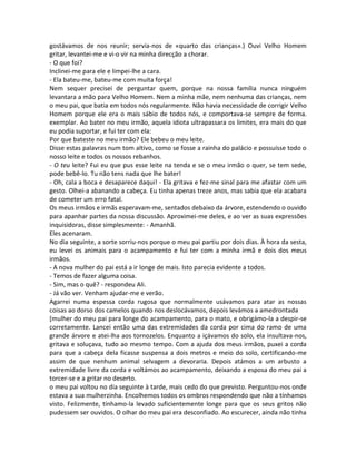 gostávamos de nos reunir; servia-nos de «quarto das crianças».) Ouvi Velho Homem
gritar, levantei-me e vi-o vir na minha direcção a chorar.
- O que foi?
Inclinei-me para ele e limpei-lhe a cara.
- Ela bateu-me, bateu-me com muita força!
Nem sequer precisei de perguntar quem, porque na nossa família nunca ninguém
levantara a mão para Velho Homem. Nem a minha mãe, nem nenhuma das crianças, nem
o meu pai, que batia em todos nós regularmente. Não havia necessidade de corrigir Velho
Homem porque ele era o mais sábio de todos nós, e comportava-se sempre de forma.
exemplar. Ao bater no meu irmão, aquela idiota ultrapassara os limites, era mais do que
eu podia suportar, e fui ter com ela:
Por que bateste no meu irmão? Ele bebeu o meu leite.
Disse estas palavras num tom altivo, como se fosse a rainha do palácio e possuísse todo o
nosso leite e todos os nossos rebanhos.
- O teu leite? Fui eu que pus esse leite na tenda e se o meu irmão o quer, se tem sede,
pode bebê-lo. Tu não tens nada que lhe bater!
- Oh, cala a boca e desaparece daqui! - Ela gritava e fez-me sinal para me afastar com um
gesto. Olhei-a abanando a cabeça. Eu tinha apenas treze anos, mas sabia que ela acabara
de cometer um erro fatal.
Os meus irmãos e irmãs esperavam-me, sentados debaixo da árvore, estendendo o ouvido
para apanhar partes da nossa discussão. Aproximei-me deles, e ao ver as suas expressões
inquisidoras, disse simplesmente: - Amanhã.
Eles acenaram.
No dia seguinte, a sorte sorriu-nos porque o meu pai partiu por dois dias. À hora da sesta,
eu levei os animais para o acampamento e fui ter com a minha irmã e dois dos meus
irmãos.
- A nova mulher do pai está a ir longe de mais. Isto parecia evidente a todos.
- Temos de fazer alguma coisa.
- Sim, mas o quê? - respondeu Ali.
- Já vão ver. Venham ajudar-me e verão.
Agarrei numa espessa corda rugosa que normalmente usávamos para atar as nossas
coisas ao dorso dos camelos quando nos deslocávamos, depois levámos a amedrontada
[mulher do meu pai para longe do acampamento, para o mato, e obrigámo-la a despir-se
corretamente. Lancei então uma das extremidades da corda por cima do ramo de uma
grande árvore e atei-lha aos tornozelos. Enquanto a içávamos do solo, ela insultava-nos,
gritava e soluçava, tudo ao mesmo tempo. Com a ajuda dos meus irmãos, puxei a corda
para que a cabeça dela ficasse suspensa a dois metros e meio do solo, certificando-me
assim de que nenhum animal selvagem a devoraria. Depois atámos a um arbusto a
extremidade livre da corda e voltámos ao acampamento, deixando a esposa do meu pai a
torcer-se e a gritar no deserto.
o meu pai voltou no dia seguinte à tarde, mais cedo do que previsto. Perguntou-nos onde
estava a sua mulherzinha. Encolhemos todos os ombros respondendo que não a tínhamos
visto. Felizmente, tínhamo-la levado suficientemente longe para que os seus gritos não
pudessem ser ouvidos. O olhar do meu pai era desconfiado. Ao escurecer, ainda não tinha
 