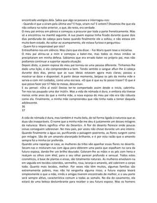 encontrado vestígios dela. Sabia que algo se passara e interrogou-nos:
- Quando é que a viram pela última vez? E hoje, viram-na? E ontem? Dissemos-lhe que ela
não voltara na noite anterior, o que, de resto, era verdade.
O meu pai entrou em pânico e começou a procurar por toda a parte freneticamente. Mas
só a encontrou na manhã seguinte. A sua jovem esposa tinha ficado durante quase dois
dias pendurada de cabeça para baixo quando finalmente ele a soltou; e não estava em
muito bom estado. Ao voltar ao acampamento, ele estava furioso e perguntou:
- Quem foi o responsável por isto?
Entreolhámo-nos em silêncio. Mas claro que ela disse: - Foi Waris quem teve a iniciativa.
O meu pai atirou-se a mim e começou a bater-me, mas todos os meus irmãos se
precipitaram em minha defesa. Sabíamos que era errado bater no próprio pai, mas não
podíamos continuar a suportar aquela situação.
Depois disto, a jovem esposa do meu pai tornou-se uma pessoa diferente. Tínhamos-lhe
dado uma lição, e ela compreendera-a bem. Tendo sentido o sangue afluir-lhe à cabeça
durante dois dias, penso que as suas ideias estavam agora mais claras; passou a
mostrar-se doce e disponível. A partir desse momento, beijava os pés da minha mãe e
servia-a com mil cuidados, como uma escrava. «O que é que eu te posso trazer? O que é
que posso fazer por ti? Não te mexas, descansa».
E eu pensei: «Ora aí está! Devias ter-te comportado assim desde o inicio, cabrinha.
Ter-nos-ias poupado uma dor inútil». Mas a vida de nómada é dura, e embora ela tivesse
menos vinte anos do que a minha mãe, a nova esposa do meu pai não era tão robusta
como ela. Finalmente, a minha mãe compreendeu que não tinha nada a temer daquela
adolescente.
36
37
A vida de nómada é dura, mas também é muito bela, de tal forma ligada à natureza que as
duas são inseparáveis. O nome que a minha mãe me deu é justamente um desses milagres
da natureza: Waris significa «Flor do Deserto». A flor do deserto floresce onde poucas
coisas conseguem sobreviver. No meu país, por vezes não chove durante um ano inteiro.
Quando finalmente a água cai, purificando a paisagem poeirenta, as flores surgem como
por milagre. São de um amarelo-alaranjado brilhante, e é por esta razão que o amarelo
sempre foi a minha cor preferida.
Quando uma rapariga se casa, as mulheres da tribo vão apanhar essas flores no deserto.
Secam-nas e misturam-nas com água para obterem uma pasta que espalham na cara da
futura esposa, dando-lhe um brilho dourado. Coloram-lhe as mãos e os pés com hena e
realçam os olhos com khol, para o seu olhar parecer profundo e sensual. Todos estes
cosméticos, à base de plantas e ervas, são totalmente naturais. As mulheres envolvem-na
em seguida em tecidos coloridos, vermelho, rosa, laranja e amarelo, até cobrirem o corpo
todo. Quanto mais tecidos, melhor. Por vezes não têm muitos, algumas famílias são
extremamente pobres, mas não há vergonha alguma nisso; a futura esposa levará
simplesmente o que a mãe, irmãs e amigas tiverem encontrado de melhor, e o seu porte
será sempre altivo, característica comum a todas as somalis. No dia do casamento, ela
estará de uma beleza deslumbrante para receber o seu futuro esposo. Mas os homens
 