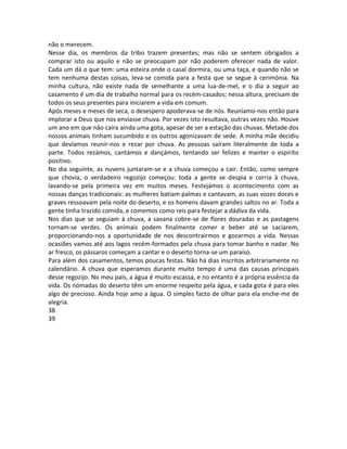 não o merecem.
Nesse dia, os membros da tribo trazem presentes; mas não se sentem obrigados a
comprar isto ou aquilo e não se preocupam por não poderem oferecer nada de valor.
Cada um dá o que tem: uma esteira onde o casal dormira, ou uma taça, e quando não se
tem nenhuma destas coisas, leva-se comida para a festa que se segue à cerimónia. Na
minha cultura, não existe nada de semelhante a uma lua-de-mel, e o dia a seguir ao
casamento é um dia de trabalho normal para os recém-casados; nessa altura, precisam de
todos os seus presentes para iniciarem a vida em comum.
Após meses e meses de seca, o desespero apoderava-se de nós. Reuníamo-nos então para
implorar a Deus que nos enviasse chuva. Por vezes isto resultava, outras vezes não. Houve
um ano em que não caíra ainda uma gota, apesar de ser a estação das chuvas. Metade dos
nossos animais tinham sucumbido e os outros agonizavam de sede. A minha mãe decidiu
que devíamos reunir-nos e rezar por chuva. As pessoas saíram literalmente de toda a
parte. Todos rezámos, cantámos e dançámos, tentando ser felizes e manter o espírito
positivo.
No dia seguinte, as nuvens juntaram-se e a chuva começou a cair. Então, como sempre
que chovia, o verdadeiro regozijo começou: toda a gente se despia e corria à chuva,
lavando-se pela primeira vez em muitos meses. Festejámos o acontecimento com as
nossas danças tradicionais: as mulheres batiam palmas e cantavam, as suas vozes doces e
graves ressoavam pela noite do deserto, e os homens davam grandes saltos no ar. Toda a
gente tinha trazido comida, e comemos como reis para festejar a dádiva da vida.
Nos dias que se seguiam à chuva, a savana cobre-se de flores douradas e as pastagens
tornam-se verdes. Os animais podem finalmente comer e beber até se saciarem,
proporcionando-nos a oportunidade de nos descontrairmos e gozarmos a vida. Nessas
ocasiões vamos até aos lagos recém-formados pela chuva para tomar banho e nadar. No
ar fresco, os pássaros começam a cantar e o deserto torna-se um paraíso.
Para além dos casamentos, temos poucas festas. Não há dias inscritos arbitrariamente no
calendário. A chuva que esperamos durante muito tempo é uma das causas principais
desse regozijo. No meu país, a água é muito escassa, e no entanto é a própria essência da
vida. Os nómadas do deserto têm um enorme respeito pela água, e cada gota é para eles
algo de precioso. Ainda hoje amo a água. O simples facto de olhar para ela enche-me de
alegria.
38
39
 