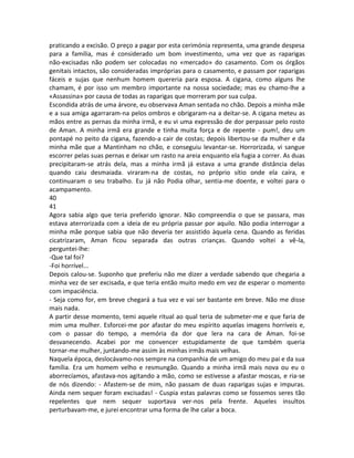 praticando a excisão. O preço a pagar por esta cerimónia representa, uma grande despesa
para a família, mas é considerado um bom investimento, uma vez que as raparigas
não-excisadas não podem ser colocadas no «mercado» do casamento. Com os órgãos
genitais intactos, são consideradas impróprias para o casamento, e passam por raparigas
fáceis e sujas que nenhum homem quereria para esposa. A cigana, como alguns lhe
chamam, é por isso um membro importante na nossa sociedade; mas eu chamo-lhe a
«Assassina» por causa de todas as raparigas que morreram por sua culpa.
Escondida atrás de uma árvore, eu observava Aman sentada no chão. Depois a minha mãe
e a sua amiga agarraram-na pelos ombros e obrigaram-na a deitar-se. A cigana meteu as
mãos entre as pernas da minha irmã, e eu vi uma expressão de dor perpassar pelo rosto
de Aman. A minha irmã era grande e tinha muita força e de repente - pum!, deu um
pontapé no peito da cigana, fazendo-a cair de costas; depois libertou-se da mulher e da
minha mãe que a Mantinham no chão, e conseguiu levantar-se. Horrorizada, vi sangue
escorrer pelas suas pernas e deixar um rasto na areia enquanto ela fugia a correr. As duas
precipitaram-se atrás dela, mas a minha irmã já estava a uma grande distância delas
quando caiu desmaiada. viraram-na de costas, no próprio sítio onde ela caíra, e
continuaram o seu trabalho. Eu já não Podia olhar, sentia-me doente, e voltei para o
acampamento.
40
41
Agora sabia algo que teria preferido ignorar. Não compreendia o que se passara, mas
estava aterrorizada com a ideia de eu própria passar por aquilo. Não podia interrogar a
minha mãe porque sabia que não deveria ter assistido àquela cena. Quando as feridas
cicatrizaram, Aman ficou separada das outras crianças. Quando voltei a vê-la,
perguntei-lhe:
-Que tal foi?
-Foi horrível...
Depois calou-se. Suponho que preferiu não me dizer a verdade sabendo que chegaria a
minha vez de ser excisada, e que teria então muito medo em vez de esperar o momento
com impaciência.
- Seja como for, em breve chegará a tua vez e vai ser bastante em breve. Não me disse
mais nada.
A partir desse momento, temi aquele ritual ao qual teria de submeter-me e que faria de
mim uma mulher. Esforcei-me por afastar do meu espírito aquelas imagens horríveis e,
com o passar do tempo, a memória da dor que lera na cara de Aman. foi-se
desvanecendo. Acabei por me convencer estupidamente de que também queria
tornar-me mulher, juntando-me assim às minhas irmãs mais velhas.
Naquela época, deslocávamo-nos sempre na companhia de um amigo do meu pai e da sua
família. Era um homem velho e resmungão. Quando a minha irmã mais nova ou eu o
aborrecíamos, afastava-nos agitando a mão, como se estivesse a afastar moscas, e ria-se
de nós dizendo: - Afastem-se de mim, não passam de duas raparigas sujas e impuras.
Ainda nem sequer foram excisadas! - Cuspia estas palavras como se fossemos seres tão
repelentes que nem sequer suportava ver-nos pela frente. Aqueles insultos
perturbavam-me, e jurei encontrar uma forma de lhe calar a boca.
 