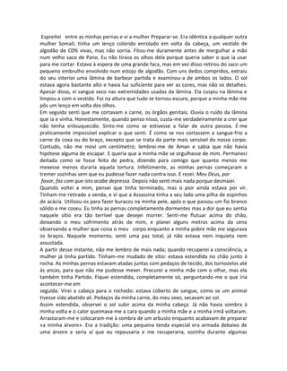 Espreitei entre as minhas pernas e vi a mulher Preparar-se. Era idêntica a qualquer outra
mulher Somali; tinha um lenço colorido enrolado em volta da cabeça, um vestido de
algodão de C0% vivas, mas não sorria. Fitou-me duramente antes de mergulhar a mão
num velho saco de Pano. Eu não tirava os olhos dela porque queria saber o que ia usar
para me cortar. Estava à espera de uma grande faca, mas em vez disso retirou do saco um
pequeno embrulho envolvido num estojo de algodão. Com uns dedos compridos, extraiu
do seu interior uma lâmina de barbear partida e examinou-a de ambos os lados. O sol
estava agora bastante alto e havia luz suficiente para ver as cores, mas não os detalhes.
Apesar disso, vi sangue seco nas extremidades usadas da lâmina. Ela cuspiu na lâmina e
limpou-a com o vestido. Foi na altura que tudo se tornou escuro, porque a minha mãe me
pôs um lenço em volta dos olhos.
Em seguida senti que me cortavam a carne, os órgãos genitais. Ouvia o ruído da lâmina
que ia e vinha. Honestamente, quando penso nisso, custa-me verdadeiramente a crer que
não tenha enlouquecido. Sinto-me como se estivesse a falar de outra pessoa. É-me
praticamente impossível explicar o que senti. É como se nos cortassem a sangue-frio a
carne da coxa ou do braço, excepto que se trata da parte mais sensível do nosso corpo.
Contudo, não me movi um centímetro; lembrei-me de Aman e sabia que não havia
hipótese alguma de escapar. E queria que a minha mãe se orgulhasse de mim. Permaneci
deitada como se fosse feita de pedra, dizendo para comigo que quanto menos me
mexesse menos duraria aquela tortura. Infelizmente, as minhas pernas começaram a
tremer sozinhas sem que eu pudesse fazer nada contra isso. E rezei: Meu Deus, por
favor, faz com que isto acabe depressa. Depois não senti mais nada porque desmaiei.
Quando voltei a mim, pensei que tinha terminado, mas o pior ainda estava por vir.
Tinham-me retirado a venda, e vi que a Assassina tinha a seu lado uma pilha de espinhos
de acácia. Utilizou-os para fazer buracos na minha pele, após o que passou um fio branco
sólido e me coseu. Eu tinha as pernas completamente dormentes mas a dor que eu sentia
naquele sítio era tão terrível que desejei morrer. Senti-me flutuar acima do chão,
deixando o meu sofrimento atrás de mim, e planei alguns metros acima da cena
observando a mulher que cosia o meu corpo enquanto a minha pobre mãe me segurava
os braços. Naquele momento, senti uma paz total; já não estava nem inquieta nem
assustada.
A partir desse instante, não me lembro de mais nada; quando recuperei a consciência, a
mulher já tinha partido. Tinham-me mudado de sítio: estava estendida no chão junto à
rocha. As minhas pernas estavam atadas juntas com pedaços de tecido, dos tornozelos até
às ancas, para que não me pudesse mexer. Procurei a minha mãe com o olhar, mas ela
também tinha Partido. Fiquei estendida, completamente só, perguntando-me o que iria
acontecer-me em
seguida. Virei a cabeça para o rochedo: estava coberto de sangue, como se um animal
tivesse sido abatido ali. Pedaços da minha carne, do meu sexo, secavam ao sol.
Assim estendida, observei o sol subir acima da minha cabeça. Já não havia sombra à
minha volta e o calor queimava-me a cara quando a minha mãe e a minha irmã voltaram.
Arrastaram-me e colocaram-me à sombra de um arbusto enquanto acabavam de preparar
«a minha árvore». Era a tradição: uma pequena tenda especial era armada debaixo de
uma árvore e seria aí que eu repousaria e me recuperaria, sozinha durante algumas
 