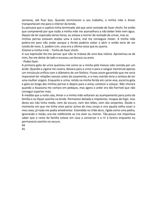 semanas, até ficar boa. Quando terminaram o seu trabalho, a minha mãe e Aman
transportaram-me para o interior da tenda.
Eu pensava que o suplício tinha terminado até que senti vontade de fazer chichi; foi então
que compreendi por que razão a minha mãe me aconselhara a não beber leite nem água.
Depois de ter esperado várias horas, eu estava a morrer de vontade de urinar, mas as
minhas pernas estavam atadas uma à outra, mal me conseguia mexer. A minha mãe
pedira-me para não andar porque a ferida poderia voltar a abrir e então teria de ser
cosida de novo. E, podem crer, essa era a última coisa que eu queria.
Chamei a minha irmã: - Tenho de fazer chichi.
A sua expressão fez-me pensar que não se tratava de uma boa notícia. Aproximou-se de
mim, fez-me deitar de lado e escavou um buraco na areia.
- Podes fazer.
A primeira gota de urina queimou-me como se a minha pele tivesse sido comida por um
ácido. Quando a cigana me cosera, deixara para a urina e para o sangue menstrual apenas
um minúsculo orifício com o diâmetro de um fósforo. Ficava assim garantido que me seria
impossível ter relações sexuais antes do casamento, e o meu marido teria a certeza de ter
uma mulher virgem. Enquanto a urina, retida na minha ferida em carne viva, escorria gota
a gota ao longo das minhas pernas e depois para a areia, comecei a soluçar. Não chorara
quando a Assassina me cortara em pedaços, mas agora o ardor era tão horrível que não
consegui suportar mais.
À medida que a noite caía, Aman e a minha mãe voltaram ao acampamento para junto da
família e eu fiquei sozinha na tenda. Permaneci deitada e impotente, incapaz de fugir, mas
desta vez não tinha medo, nem do escuro, nem dos leões, nem das serpentes. Desde o
momento em que me tinha visto pairar acima do meu corpo e vira aquela velha coser o
meu sexo, já nada me podia amedrontar. Estendida no chão duro, rígida como uma pedra,
ignorando o medo, era-me indiferente se iria viver ou morrer. Tão-pouco me importava
saber que o resto da família estava em casa a conversar e a rir à lareira enquanto eu
permanecia sozinha no escuro.
44
45
 