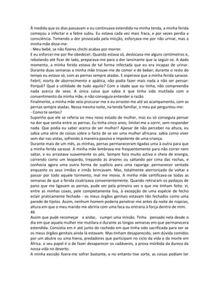 À medida que os dias passavam e eu continuava estendida na minha tenda, a minha ferida
começou a infectar e a febre subiu. Eu estava cada vez mais fraca, e por vezes perdia a
consciência. Temendo a dor provocada pela micção, esforçava-me por não urinar, mas a
minha mãe disse-me:
- Meu bebé, se não fizeres chichi acabas por morrer.
E eu esforcei-me por lhe obedecer. Quando estava só, deslocava-me alguns centímetros e,
rebolando até ficar de lado, preparava-me para a dor lancinante que ia seguir-se. A dado
momento, a minha ferida estava de tal forma infectada que eu era incapaz de urinar.
Durante duas semanas a minha mãe trouxe-me de comer e de beber; durante o resto do
tempo eu estava só, com as pernas sempre atadas. E esperava que a minha ferida sarasse.
Febril, morta de aborrecimento e apática, não podia fazer mais nada a não ser pensar:
Porquê? Qual a utilidade de tudo aquilo? Com a idade que eu tinha, não compreendia
nada acerca de sexo. A única coisa que sabia é que tinha sido mutilada com o
consentimento da minha mãe, e não conseguia entender a razão.
Finalmente, a minha mãe veio procurar-me e eu arrastei-me até ao acampamento, com as
pernas sempre atadas. Nessa mesma noite, na tenda famíliar, o meu pai perguntou-me:
- Como te sentes?
Suponho que ele se referia ao meu novo estado de mulher, mas eu só conseguia pensar
na dor que sentia entre as pernas. Eu tinha cinco anos; limitei-me a sorrir, sem responder
nada. Que podia eu saber acerca de ser mulher? Apesar de não perceber na altura, eu
sabia uma série de coisas sobre o facto de se ser uma mulher africana: sabia como viver
sem dar nas vistas, sofrendo à maneira passiva e impotente de uma criança.
Durante mais de um mês, as minhas, pernas permaneceram ligadas uma à outra para que
a minha ferida sarasse. A minha mãe lembrava-me frequentemente para não correr nem
saltar, e eu arrastava suavemente os pés. Sempre fora muito activa e cheia de energia,
correndo como um leopardo, trepando às árvores ou saltando por cima das rochas, e
conhecia agora uma outra forma de suplício para uma rapariga: permanecer sentada
enquanto os seus irmãos e irmãs brincavam. Mas, totalmente aterrorizada de voltar a
passar por todo aquele tormento, mal me movia. A minha mãe certificava-se todas as
semanas de que a ferida cicatrizava convenientemente. Quando retiraram os pedaços de
pano que me ligavam as pernas, pude ver pela primeira vez o que me tinham feito: vi,
entre as minhas coxas, pele completamente lisa, à excepção de uma espécie de fecho
eclair praticamente fechado - os meus órgãos genitais estavam tão fechados como uma
parede de tijolos. Assim, nenhum homem poderia penetrar-me antes da noite de núpcias,
altura em que o meu marido me abriria com uma faca ou entraria à força dentro de mim.
46
Assim que pude recomeçar a andar, cumpri uma missão. Tinha pensado nela desde o
dia em que aquela mulher me mutilara e durante as longas semanas em que permanecera
estendida. Consistia em ir até junto do rochedo em que tinha sido sacrificada para ver se
os meus órgãos genitais ainda lá estavam. Mas tinham desaparecido, sem dúvida comidos
por um abutre ou uma hiena, predadores que participam no ciclo da vida e da morte em
África. o seu papel é o de fazer desaparecer os cadáveres, a prova mórbida da dureza da
nossa vida no deserto.
A minha excisão fizera-me sofrer bastante, e no entanto tive sorte, as coisas podiam ter
 