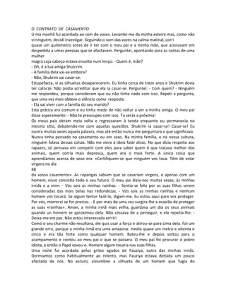 O CONTRATO DE CASAMENTO
U ma manhã fui acordada ao som de vozes. Levantei-me da minha esteira mas, como não
vi ninguém, decidi investigar. Seguindo o som das vozes na calma matinal, corri
quase um quilómetro antes de ir ter com o meu pai e a minha mãe, que acenavam em
despedida a umas pessoas que se afastavam. Perguntei, apontando para as costas de uma
mulher
magra cuja cabeça estava envolta num lenço: - Quem é, mãe?
- Oh, é a tua amiga Shulcrim.
- A família dela vai-se embora?
- Não, Shukrim vai casar-se.
Estupefacta, vi as silhuetas desaparecerem. Eu tinha cerca de treze anos e Shukrim devia
ter catorze. Não podia acreditar que ela ia casar-se. Perguntei: - Com quem? - Ninguém
me respondeu, porque consideram que eu não tinha nada com isso. Repeti a pergunta,
que uma vez mais obteve o silêncio como resposta.
- Ela vai viver com a família do seu marido?
Esta prática era comum e eu tinha medo de não voltar a ver a minha amiga. O meu pai
disse asperamente: - Não te preocupes com isso. Tu serás a próxima!
Os meus pais deram meia volta e regressaram à tenda enquanto eu permanecia no
mesmo sítio, debatendo-me com aquelas questões. Shukrim ia casar-se! Casar-se! Eu
ouvira muitas vezes aquela palavra, mas até então nunca me perguntara o que significava.
Nunca tinha pensado no casamento ou em sexo. Na minha família, e na nossa cultura,
ninguém falava dessas coisas. Não me viera à ideia falar disso. No que dizia respeito aos
rapazes, só pensava em competir com eles para saber quem é que tratava melhor dos
animais, quem corria mais depressa, quem era o mais forte. A única coisa que
aprendíamos acerca de sexo era: «Certifiquem-se que ninguém vos toca. Têm de estar
virgens no dia
48
do vosso casamento». As raparigas sabiam que se casariam virgens, e apenas com um
homem; nisso consistia todo o seu futuro. O meu pai dizia-nos muitas vezes, às minhas
irmãs e a mim: - Vós sois as minhas rainhas. - Sentia-se feliz por as suas filhas serem
consideradas das mais belas nas redondezas. - Vós sois as minhas rainhas e nenhum
homem vos tocará. Se algum tentar fazê-lo, digam-me. Eu estou aqui para vos proteger.
Por vós, morrerei se for preciso. - E por mais de uma vez surgira-lhe a ocasião de proteger
as suas «rainhas». Aman, a minha irmã mais velha, guardava um dia os seus animais
quando un homem se aproximou dela. Não cessava de a perseguir, e ela repetia-lhe: -
Deixa-me em paz. Não estou interessada em ti!
Como o seu charme não resultava, ele quis usar a força e atirou-se para cima dela. Foi um
grande erro, porque a minha irmã era uma amazona: media quase um metro e oitenta e
cinco e era tão forte como qualquer homem. Bateu-lhe e depois voltou para o
acampamento e contou ao meu pai o que se passara. O meu pai foi procurar o pobre
idiota, e então o Papá sovou-o. Homem algum tocaria nas suas filhas.
Uma noite fui acordada pelos gritos agudos de Fauziya, outra das minhas irmãs.
Dormíamos como habitualmente ao relento, mas Fauziya estava deitada um pouco
afastada de nós. No escuro, vislumbrei a silhueta de um homem que fugia do
 