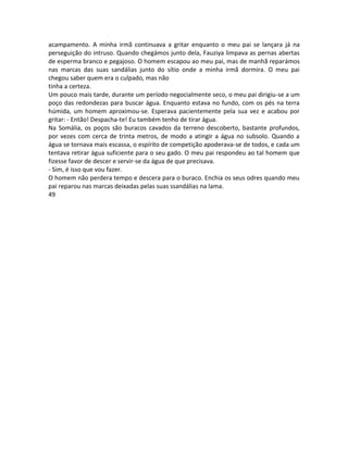 acampamento. A minha irmã continuava a gritar enquanto o meu pai se lançara já na
perseguição do intruso. Quando chegámos junto dela, Fauziya limpava as pernas abertas
de esperma branco e pegajoso. O homem escapou ao meu pai, mas de manhã reparámos
nas marcas das suas sandálias junto do sítio onde a minha irmã dormira. O meu pai
chegou saber quem era o culpado, mas não
tinha a certeza.
Um pouco mais tarde, durante um período negocialmente seco, o meu pai dirigiu-se a um
poço das redondezas para buscar água. Enquanto estava no fundo, com os pés na terra
húmida, um homem aproximou-se. Esperava pacientemente pela sua vez e acabou por
gritar: - Então! Despacha-te! Eu também tenho de tirar água.
Na Somália, os poços são buracos cavados da terreno descoberto, bastante profundos,
por vezes com cerca de trinta metros, de modo a atingir a água no subsolo. Quando a
água se tornava mais escassa, o espírito de competição apoderava-se de todos, e cada um
tentava retirar água suficiente para o seu gado. O meu pai respondeu ao tal homem que
fizesse favor de descer e servir-se da água de que precisava.
- Sim, é isso que vou fazer.
O homem não perdera tempo e descera para o buraco. Enchia os seus odres quando meu
pai reparou nas marcas deixadas pelas suas ssandálias na lama.
49
 