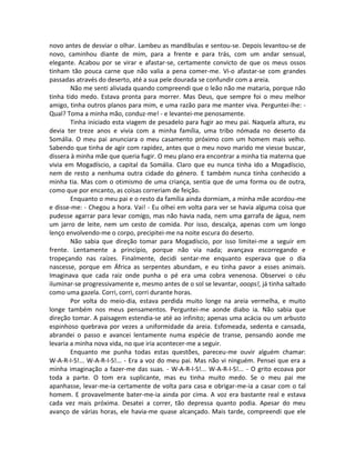novo antes de desviar o olhar. Lambeu as mandíbulas e sentou-se. Depois levantou-se de
novo, caminhou diante de mim, para a frente e para trás, com um andar sensual,
elegante. Acabou por se virar e afastar-se, certamente convicto de que os meus ossos
tinham tão pouca carne que não valia a pena comer-me. Vi-o afastar-se com grandes
passadas através do deserto, até a sua pele dourada se confundir com a areia.
Não me senti aliviada quando compreendi que o leão não me mataria, porque não
tinha tido medo. Estava pronta para morrer. Mas Deus, que sempre foi o meu melhor
amigo, tinha outros planos para mim, e uma razão para me manter viva. Perguntei-lhe: -
Qual? Toma a minha mão, conduz-me! - e levantei-me penosamente.
Tinha iniciado esta viagem de pesadelo para fugir ao meu pai. Naquela altura, eu
devia ter treze anos e vivia com a minha família, uma tribo nómada no deserto da
Somália. O meu pai anunciara o meu casamento próximo com um homem mais velho.
Sabendo que tinha de agir com rapidez, antes que o meu novo marido me viesse buscar,
dissera à minha mãe que queria fugir. O meu plano era encontrar a minha tia materna que
vivia em Mogadíscio, a capital da Somália. Claro que eu nunca tinha ido a Mogadíscio,
nem de resto a nenhuma outra cidade do género. E também nunca tinha conhecido a
minha tia. Mas com o otimismo de uma criança, sentia que de uma forma ou de outra,
como que por encanto, as coisas correriam de feição.
Enquanto o meu pai e o resto da família ainda dormiam, a minha mãe acordou-me
e disse-me: - Chegou a hora. Vai! - Eu olhei em volta para ver se havia alguma coisa que
pudesse agarrar para levar comigo, mas não havia nada, nem uma garrafa de água, nem
um jarro de leite, nem um cesto de comida. Por isso, descalça, apenas com um longo
lenço envolvendo-me o corpo, precipitei-me na noite escura do deserto.
Não sabia que direção tomar para Mogadíscio, por isso limitei-me a seguir em
frente. Lentamente a princípio, porque não via nada; avançava escorregando e
tropeçando nas raízes. Finalmente, decidi sentar-me enquanto esperava que o dia
nascesse, porque em África as serpentes abundam, e eu tinha pavor a esses animais.
Imaginava que cada raiz onde punha o pé era uma cobra venenosa. Observei o céu
iluminar-se progressivamente e, mesmo antes de o sol se levantar, ooops!, já tinha saltado
como uma gazela. Corri, corri, corri durante horas.
Por volta do meio-dia, estava perdida muito longe na areia vermelha, e muito
longe também nos meus pensamentos. Perguntei-me aonde diabo ia. Não sabia que
direção tomar. A paisagem estendia-se até ao infinito; apenas uma acácia ou um arbusto
espinhoso quebrava por vezes a uniformidade da areia. Esfomeada, sedenta e cansada,
abrandei o passo e avancei lentamente numa espécie de transe, pensando aonde me
levaria a minha nova vida, no que iria acontecer-me a seguir.
Enquanto me punha todas estas questões, pareceu-me ouvir alguém chamar:
W-A-R-I-S!... W-A-R-I-S!... - Era a voz do meu pai. Mas não vi ninguém. Pensei que era a
minha imaginação a fazer-me das suas. - W-A-R-I-S!... W-A-R-I-S!... - O grito ecoava por
toda a parte. O tom era suplicante, mas eu tinha muito medo. Se o meu pai me
apanhasse, levar-me-ia certamente de volta para casa e obrigar-me-ia a casar com o tal
homem. E provavelmente bater-me-ia ainda por cima. A voz era bastante real e estava
cada vez mais próxima. Desatei a correr, tão depressa quanto podia. Apesar do meu
avanço de várias horas, ele havia-me quase alcançado. Mais tarde, compreendi que ele
 