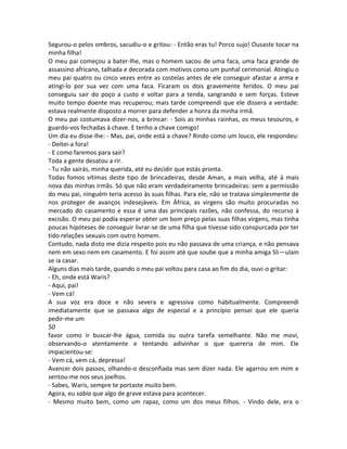 Segurou-o pelos ombros, sacudiu-o e gritou: - Então eras tu! Porco sujo! Ousaste tocar na
minha filha!
O meu pai começou a bater-lhe, mas o homem sacou de uma faca, uma faca grande de
assassino africano, talhada e decorada com motivos como um punhal cerimonial. Atingiu o
meu pai quatro ou cinco vezes entre as costelas antes de ele conseguir afastar a arma e
atingi-lo por sua vez com uma faca. Ficaram os dois gravemente feridos. O meu pai
conseguiu sair do poço a custo e voltar para a tenda, sangrando e sem forças. Esteve
muito tempo doente mas recuperou; mais tarde compreendi que ele dissera a verdade:
estava realmente disposto a morrer para defender a honra da minha irmã.
O meu pai costumava dizer-nos, a brincar: - Sois as minhas rainhas, os meus tesouros, e
guardo-vos fechadas à chave. E tenho a chave comigo!
Um dia eu disse-lhe: - Mas, pai, onde está a chave? Rindo como um louco, ele respondeu:
- Deitei-a fora!
- E como faremos para sair?
Toda a gente desatou a rir.
- Tu não sairás, minha querida, até eu decidir que estás pronta.
Todas fomos vítimas deste tipo de brincadeiras, desde Aman, a mais velha, até à mais
nova das minhas irmãs. Só que não eram verdadeiramente brincadeiras: sem a permissão
do meu pai, ninguém teria acesso às suas filhas. Para ele, não se tratava simplesmente de
nos proteger de avanços indesejáveis. Em África, as virgens são muito procuradas no
mercado do casamento e essa é uma das principais razões, não confessa, do recurso à
excisão. O meu pai podia esperar obter um bom preço pelas suas filhas virgens, mas tinha
poucas hipóteses de conseguir livrar-se de uma filha que tivesse sido conspurcada por ter
tido relações sexuais com outro homem.
Contudo, nada disto me dizia respeito pois eu não passava de uma criança, e não pensava
nem em sexo nem em casamento. E foi assim até que soube que a minha amiga Sli—uIain
se ia casar.
Alguns dias mais tarde, quando o meu pai voltou para casa ao fim do dia, ouvi-o gritar:
- Eh, onde está Waris?
- Aqui, pai!
- Vem cá!
A sua voz era doce e não severa e agressiva como habitualmente. Compreendi
imediatamente que se passava algo de especial e a princípio pensei que ele queria
pedir-me um
50
favor como ir buscar-lhe água, comida ou outra tarefa semelhante. Não me movi,
observando-o atentamente e tentando adivinhar o que quereria de mim. Ele
impacientou-se:
- Vem cá, vem cá, depressa!
Avancei dois passos, olhando-o desconfiada mas sem dizer nada. Ele agarrou em mim e
sentou-me nos seus joelhos.
- Sabes, Waris, sempre te portaste muito bem.
Agora, eu sabia que algo de grave estava para acontecer.
- Mesmo muito bem, como um rapaz, como um dos meus filhos. - Vindo dele, era o
 
