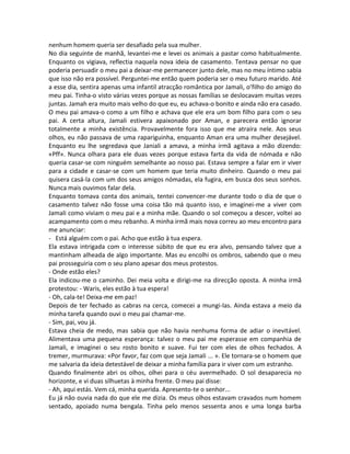 nenhum homem queria ser desafiado pela sua mulher.
No dia seguinte de manhã, levantei-me e levei os animais a pastar como habitualmente.
Enquanto os vigiava, reflectia naquela nova ideia de casamento. Tentava pensar no que
poderia persuadir o meu pai a deixar-me permanecer junto dele, mas no meu íntimo sabia
que isso não era possível. Perguntei-me então quem poderia ser o meu futuro marido. Até
a esse dia, sentira apenas uma infantil atracção romântica por Jamali, o’filho do amigo do
meu pai. Tinha-o visto várias vezes porque as nossas famílias se deslocavam muitas vezes
juntas. Jamah era muito mais velho do que eu, eu achava-o bonito e ainda não era casado.
O meu pai amava-o como a um filho e achava que ele era um bom filho para com o seu
pai. A certa altura, Jamali estivera apaixonado por Aman, e parecera então ignorar
totalmente a minha existência. Provavelmente fora isso que me atraíra nele. Aos seus
olhos, eu não passava de uma rapariguinha, enquanto Aman era uma mulher desejável.
Enquanto eu lhe segredava que Janiali a amava, a minha irmã agitava a mão dizendo:
«Pff». Nunca olhara para ele duas vezes porque estava farta da vida de nómada e não
queria casar-se com ninguém semelhante ao nosso pai. Estava sempre a falar em ir viver
para a cidade e casar-se com um homem que teria muito dinheiro. Quando o meu pai
quisera casá-la com um dos seus amigos nómadas, ela fugira, em busca dos seus sonhos.
Nunca mais ouvimos falar dela.
Enquanto tomava conta dos animais, tentei convencer-me durante todo o dia de que o
casamento talvez não fosse uma coisa tão má quanto isso, e imaginei-me a viver com
Jamali como viviam o meu pai e a minha mãe. Quando o sol começou a descer, voltei ao
acampamento com o meu rebanho. A minha irmã mais nova correu ao meu encontro para
me anunciar:
- Está alguém com o pai. Acho que estão à tua espera.
Ela estava intrigada com o interesse súbito de que eu era alvo, pensando talvez que a
mantinham alheada de algo importante. Mas eu encolhi os ombros, sabendo que o meu
pai prosseguiria com o seu plano apesar dos meus protestos.
- Onde estão eles?
Ela indicou-me o caminho. Dei meia volta e dirigi-me na direcção oposta. A minha irmã
protestou: - Waris, eles estão à tua espera!
- Oh, cala-te! Deixa-me em paz!
Depois de ter fechado as cabras na cerca, comecei a mungi-las. Ainda estava a meio da
minha tarefa quando ouvi o meu pai chamar-me.
- Sim, pai, vou já.
Estava cheia de medo, mas sabia que não havia nenhuma forma de adiar o inevitável.
Alimentava uma pequena esperança: talvez o meu pai me esperasse em companhia de
Jamali, e imaginei o seu rosto bonito e suave. Fui ter com eles de olhos fechados. A
tremer, murmurava: «Por favor, faz com que seja Jamali ... ». Ele tornara-se o homem que
me salvaria da ideia detestável de deixar a minha família para ir viver com um estranho.
Quando finalmente abri os olhos, olhei para o céu avermelhado. O sol desaparecia no
horizonte, e vi duas silhuetas à minha frente. O meu pai disse:
- Ah, aqui estás. Vem cá, minha querida. Apresento-te o senhor...
Eu já não ouvia nada do que ele me dizia. Os meus olhos estavam cravados num homem
sentado, apoiado numa bengala. Tinha pelo menos sessenta anos e uma longa barba
 