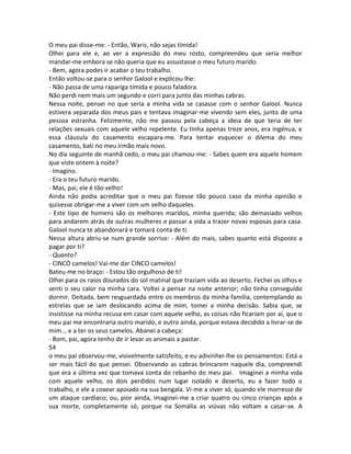 O meu pai disse-me: - Então, Waris, não sejas tímida!
Olhei para ele e, ao ver a expressão do meu rosto, compreendeu que seria melhor
mandar-me embora se não queria que eu assustasse o meu futuro marido.
- Bem, agora podes ir acabar o teu trabalho.
Então voltou-se para o senhor Galool e explicou-lhe:
- Não passa de uma rapariga tímida e pouco faladora.
Não perdi nem mais um segundo e corri para junto das minhas cabras.
Nessa noite, pensei no que seria a minha vida se casasse com o senhor Galool. Nunca
estivera separada dos meus pais e tentava imaginar-me vivendo sem eles, junto de uma
pessoa estranha. Felizmente, não me passou pela cabeça a ideia de que teria de ter
relações sexuais com aquele velho repelente. Eu tinha apenas treze anos, era ingénua, e
essa cláusula do casamento escapara-me. Para tentar esquecer o dilema do meu
casamento, bati no meu irmão mais novo.
No dia seguinte de manhã cedo, o meu pai chamou-me: - Sabes quem era aquele homem
que viste ontem à noite?
- Imagino.
- Era o teu futuro marido.
- Mas, pai, ele é tão velho!
Ainda não podia acreditar que o meu pai fizesse tão pouco caso da minha opinião e
quisesse obrigar-me a viver com um velho daqueles.
- Este tipo de homens são os melhores maridos, minha querida; são demasiado velhos
para andarem atrás de outras mulheres e passar a vida a trazer novas esposas para casa.
Galool nunca te abandonará e tomará conta de ti.
Nessa altura abriu-se num grande sorriso: - Além do mais, sabes quanto está disposto a
pagar por ti?
- Quanto?
- CINCO camelos! Vai-me dar CINCO camelos!
Bateu-me no braço: - Estou tão orgulhoso de ti!
Olhei para os raios dourados do sol matinal que traziam vida ao deserto. Fechei os olhos e
senti o seu calor na minha cara. Voltei a pensar na noite anterior; não tinha conseguido
dormir. Deitada, bem resguardada entre os membros da minha família, contemplando as
estrelas que se iam deslocando acima de mim, tomei a minha decisão. Sabia que, se
insistisse na minha recusa em casar com aquele velho, as coisas não ficariam por aí, que o
meu pai me encontraria outro marido, e outro ainda, porque estava decidido a livrar-se de
mim... e a ter os seus camelos. Abanei a cabeça:
- Bom, pai, agora tenho de ir levar os animais a pastar.
54
o meu pai observou-me, visivelmente satisfeito, e eu adivinhei-lhe os pensamentos: Está a
ser mais fácil do que pensei. Observando as cabras brincarem naquele dia, compreendi
que era a última vez que tomava conta do rebanho do meu pai. Imaginei a minha vida
com aquele velho, os dois perdidos num lugar isolado e deserto, eu a fazer todo o
trabalho, e ele a coxear apoiado na sua bengala. Vi-me a viver só, quando ele morresse de
um ataque cardíaco; ou, pior ainda, imaginei-me a criar quatro ou cinco crianças após a
sua morte, completamente só, porque na Somália as viúvas não voltam a casar-se. A
 