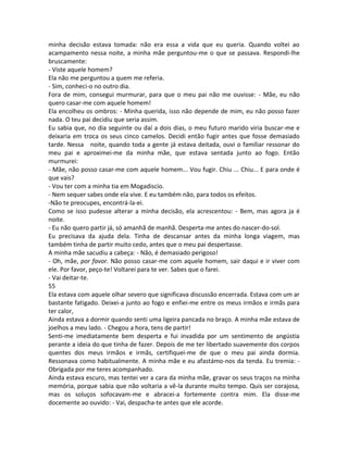 minha decisão estava tomada: não era essa a vida que eu queria. Quando voltei ao
acampamento nessa noite, a minha mãe perguntou-me o que se passava. Respondi-lhe
bruscamente:
- Viste aquele homem?
Ela não me perguntou a quem me referia.
- Sim, conheci-o no outro dia.
Fora de mim, consegui murmurar, para que o meu pai não me ouvisse: - Mãe, eu não
quero casar-me com aquele homem!
Ela encolheu os ombros: - Minha querida, isso não depende de mim, eu não posso fazer
nada. O teu pai decidiu que seria assim.
Eu sabia que, no dia seguinte ou daí a dois dias, o meu futuro marido viria buscar-me e
deixaria em troca os seus cinco camelos. Decidi então fugir antes que fosse demasiado
tarde. Nessa noite, quando toda a gente já estava deitada, ouvi o famíliar ressonar do
meu pai e aproximei-me da minha mãe, que estava sentada junto ao fogo. Então
murmurei:
- Mãe, não posso casar-me com aquele homem... Vou fugir. Chiu ... Chiu... E para onde é
que vais?
- Vou ter com a minha tia em Mogadiscio.
- Nem sequer sabes onde ela vive. E eu também não, para todos os efeitos.
-Não te preocupes, encontrá-la-ei.
Como se isso pudesse alterar a minha decisão, ela acrescentou: - Bem, mas agora ja é
noite.
- Eu não quero partir já, só amanhã de manhã. Desperta-me antes do nascer-do-sol.
Eu precisava da ajuda dela. Tinha de descansar antes da minha longa viagem, mas
também tinha de partir muito cedo, antes que o meu pai despertasse.
A minha mãe sacudiu a cabeça: - Não, é demasiado perigoso!
- Oh, mãe, por favor. Não posso casar-me com aquele homem, sair daqui e ir viver com
ele. Por favor, peço-te! Voltarei para te ver. Sabes que o farei.
- Vai deitar-te.
55
Ela estava com aquele olhar severo que significava discussão encerrada. Estava com um ar
bastante fatigado. Deixei-a junto ao fogo e enfiei-me entre os meus irmãos e irmãs para
ter calor,
Ainda estava a dormir quando senti uma ligeira pancada no braço. A minha mãe estava de
joelhos a meu lado. - Chegou a hora, tens de partir!
Senti-me imediatamente bem desperta e fui invadida por um sentimento de angústia
perante a ideia do que tinha de fazer. Depois de me ter libertado suavemente dos corpos
quentes dos meus irmãos e irmãs, certifiquei-me de que o meu pai ainda dormia.
Ressonava como habitualmente. A minha mãe e eu afastámo-nos da tenda. Eu tremia: -
Obrigada por me teres acompanhado.
Ainda estava escuro, mas tentei ver a cara da minha mãe, gravar os seus traços na minha
memória, porque sabia que não voltaria a vê-la durante muito tempo. Quis ser corajosa,
mas os soluços sofocavam-me e abracei-a fortemente contra mim. Ela disse-me
docemente ao ouvido: - Vai, despacha-te antes que ele acorde.
 