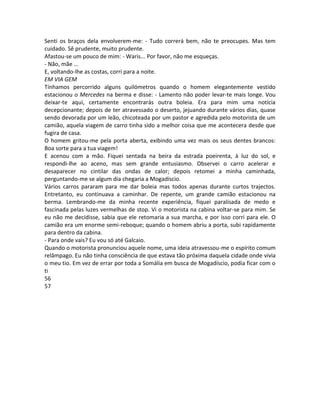 Senti os braços dela envolverem-me: - Tudo correrá bem, não te preocupes. Mas tem
cuidado. Sê prudente, muito prudente.
Afastou-se um pouco de mim: - Waris... Por favor, não me esqueças.
- Não, mãe ...
E, voltando-lhe as costas, corri para a noite.
EM VIA GEM
Tínhamos percorrido alguns quilómetros quando o homem elegantemente vestido
estacionou o Mercedes na berma e disse: - Lamento não poder levar-te mais longe. Vou
deixar-te aqui, certamente encontrarás outra boleia. Era para mim uma notícia
decepcionante; depois de ter atravessado o deserto, jejuando durante vários dias, quase
sendo devorada por um leão, chicoteada por um pastor e agredida pelo motorista de um
camião, aquela viagem de carro tinha sido a melhor coisa que me acontecera desde que
fugira de casa.
O homem gritou-me pela porta aberta, exibindo uma vez mais os seus dentes brancos:
Boa sorte para a tua viagem!
E acenou com a mão. Fiquei sentada na beira da estrada poeirenta, à luz do sol, e
respondi-lhe ao aceno, mas sem grande entusiasmo. Observei o carro acelerar e
desaparecer no cintilar das ondas de calor; depois retomei a minha caminhada,
perguntando-me se algum dia chegaria a Mogadíscio.
Vários carros pararam para me dar boleia mas todos apenas durante curtos trajectos.
Entretanto, eu continuava a caminhar. De repente, um grande camião estacionou na
berma. Lembrando-me da minha recente experiência, fiquei paralisada de medo e
fascinada pelas luzes vermelhas de stop. Vi o motorista na cabina voltar-se para mim. Se
eu não me decidisse, sabia que ele retomaria a sua marcha, e por isso corri para ele. O
camião era um enorme semi-reboque; quando o homem abriu a porta, subi rapidamente
para dentro da cabina.
- Para onde vais? Eu vou só até Galcaio.
Quando o motorista pronunciou aquele nome, uma ideia atravessou-me o espírito comum
relâmpago. Eu não tinha consciência de que estava tão próxima daquela cidade onde vivia
o meu tio. Em vez de errar por toda a Somália em busca de Mogadíscio, podia ficar com o
ti
56
57
 