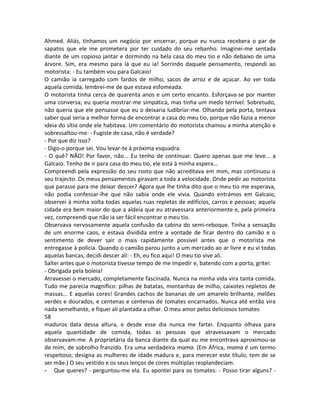 Ahmed. Aliás, tínhamos um negócio por encerrar, porque eu nunca recebera o par de
sapatos que ele me prometera por ter cuidado do seu rebanho. Imaginei-me sentada
diante de um copioso jantar e dormindo na bela casa do meu tio e não debaixo de uma
árvore. Sim, era mesmo para lá que eu ia! Sorrindo daquele pensamento, respondi ao
motorista: - Eu também vou para Galcaio!
O camião ia carregado com fardos de milho, sacos de arroz e de açúcar. Ao ver toda
aquela comida, lembrei-me de que estava esfomeada.
O motorista tinha cerca de quarenta anos e um certo encanto. Esforçava-se por manter
uma conversa; eu queria mostrar-me simpática, mas tinha um medo terrível. Sobretudo,
não queria que ele pensasse que eu o deixaria ludibriar-me. Olhando pela porta, tentava
saber qual seria a melhor forma de encontrar a casa do meu tio, porque não fazia a menor
ideia do sítio onde ele habitava. Um comentário do motorista chamou a minha atenção e
sobressaltou-me: - Fugiste de casa, não é verdade?
- Por que diz isso?
- Digo-o porque sei. Vou levar-te à próxima esquadra.
- O quê? NÃO! Por favor, não... Eu tenho de continuar. Quero apenas que me leve... a
Galcaio. Tenho de ir para casa do meu tio, ele está à minha espera...
Compreendi pela expressão do seu rosto que não acreditava em mim, mas continuou o
seu trajecto. Os meus pensamentos giravam a toda a velocidade. Onde pedir ao motorista
que parasse para me deixar descer? Agora que lhe tinha dito que o meu tio me esperava,
não podia confessar-lhe que não sabia onde ele vivia. Quando entrámos em Galcaio,
observei à minha volta todas aquelas ruas repletas de edifícios, carros e pessoas; aquela
cidade era bem maior do que a aldeia que eu atravessara anteriormente e, pela primeira
vez, compreendi que não ia ser fácil encontrar o meu tio.
Observava nervosamente aquela confusão da cabina do semi-reboque. Tinha a sensação
de um enorme caos, e estava dividida entre a vontade de ficar dentro do camião e o
sentimento de dever sair o mais rapidamente possível antes que o motorista me
entregasse à polícia. Quando o camião parou junto a um mercado ao ar livre e eu vi todas
aquelas bancas, decidi descer ali: - Eh, eu fico aqui! O meu tio vive ali.
Saltei antes que o motorista tivesse tempo de me impedir e, batendo com a porta, gritei:
- Obrigada pela boleia!
Atravessei o mercado, completamente fascinada. Nunca na minha vida vira tanta comida.
Tudo me parecia magnífico: pilhas de batatas, montanhas de milho, caixotes repletos de
massas... E aquelas cores! Grandes cachos de bananas de um amarelo brilhante, melões
verdes e dourados, e centenas e centenas de tomates encarnados. Nunca até então vira
nada semelhante, e fiquei ali plantada a olhar. O meu amor pelos deliciosos tomates
58
maduros data dessa altura, e desde esse dia nunca me fartei. Enquanto olhava para
aquela quantidade de comida, todas as pessoas que atravessavam o mercado
observavam-me. A proprietária da banca diante da qual eu me encontrava aproximou-se
de mim, de sobrolho franzido. Era uma verdadeira mama. (Em África, mama é um termo
respeitoso; designa as mulheres de idade madura e, para merecer este título, tem de se
ser mãe.) O seu vestido e os seus lenços de cores múltiplas resplandeciam.
- Que queres? - perguntou-me ela. Eu apontei para os tomates: - Posso tirar alguns? -
 