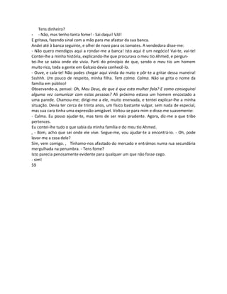 Tens dinheiro?
- - Não, mas tenho tanta fome! - Sai daqui! VAI!
E gritava, fazendo sinal com a mão para me afastar da sua banca.
Andei até à banca seguinte, e olhei de novo para os tomates. A vendedora disse-me:
- Não quero mendigos aqui a rondar-me a banca! Isto aqui é um negócio! Vai-te, vai-te!
Contei-lhe a minha história, explicando-lhe que procurava o meu tio Ahmed, e pergun-
tei-lhe se sabia onde ele vivia. Parti do princípio de que, sendo o meu tio um homem
muito rico, toda a gente em Galcaio devia conhecê-lo.
- Ouve, e cala-te! Não podes chegar aqui vinda do mato e pôr-te a gritar dessa maneira!
Ssshhh. Um pouco de respeito, minha filha. Tem calma. Calma. Não se grita o nome da
família em público!
Observando-a, pensei: Oh, Meu Deus, de que é que esta mulher fala? E como conseguirei
alguma vez comunicar com estas pessoas? Ali próximo estava um homem encostado a
uma parede. Chamou-me; dirigi-me a ele, muito enervada, e tentei explicar-lhe a minha
situação. Devia ter cerca de trinta anos, um físico bastante vulgar, sem nada de especial,
mas sua cara tinha uma expressão amigável. Voltou-se para mim e disse-me suavemente:
- Calma. Eu posso ajudar-te, mas tens de ser mais prudente. Agora, diz-me a que tribo
pertences.
Eu contei-lhe tudo o que sabia da minha família e do meu tio Ahmed.
, - Bom, acho que sei onde ele vive. Segue-me, vou ajudar-te a encontrá-lo. - Oh, pode
levar-me a casa dele?
Sim, vem comigo. , Tínhamo-nos afastado do mercado e entrámos numa rua secundária
mergulhada na penumbra. - Tens fome?
Isto parecia penosamente evidente para qualquer um que não fosse cego.
- sim!
59
 