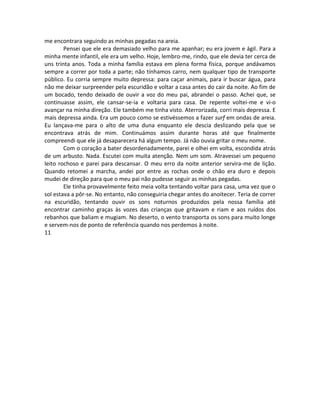 me encontrara seguindo as minhas pegadas na areia.
Pensei que ele era demasiado velho para me apanhar; eu era jovem e ágil. Para a
minha mente infantil, ele era um velho. Hoje, lembro-me, rindo, que ele devia ter cerca de
uns trinta anos. Toda a minha família estava em plena forma física, porque andávamos
sempre a correr por toda a parte; não tínhamos carro, nem qualquer tipo de transporte
público. Eu corria sempre muito depressa: para caçar animais, para ir buscar água, para
não me deixar surpreender pela escuridão e voltar a casa antes do cair da noite. Ao fim de
um bocado, tendo deixado de ouvir a voz do meu pai, abrandei o passo. Achei que, se
continuasse assim, ele cansar-se-ia e voltaria para casa. De repente voltei-me e vi-o
avançar na minha direção. Ele também me tinha visto. Aterrorizada, corri mais depressa. E
mais depressa ainda. Era um pouco como se estivéssemos a fazer surf em ondas de areia.
Eu lançava-me para o alto de uma duna enquanto ele descia deslizando pela que se
encontrava atrás de mim. Continuámos assim durante horas até que finalmente
compreendi que ele já desaparecera há algum tempo. Já não ouvia gritar o meu nome.
Com o coração a bater desordenadamente, parei e olhei em volta, escondida atrás
de um arbusto. Nada. Escutei com muita atenção. Nem um som. Atravessei um pequeno
leito rochoso e parei para descansar. O meu erro da noite anterior servira-me de lição.
Quando retomei a marcha, andei por entre as rochas onde o chão era duro e depois
mudei de direção para que o meu pai não pudesse seguir as minhas pegadas.
Ele tinha provavelmente feito meia volta tentando voltar para casa, uma vez que o
sol estava a pôr-se. No entanto, não conseguiria chegar antes do anoitecer. Teria de correr
na escuridão, tentando ouvir os sons noturnos produzidos pela nossa família até
encontrar caminho graças às vozes das crianças que gritavam e riam e aos ruídos dos
rebanhos que baliam e mugiam. No deserto, o vento transporta os sons para muito longe
e servem-nos de ponto de referência quando nos perdemos à noite.
11
 