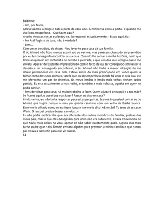 baixinho:
- Sim, por favor.
Atravessámos a praça e bati à porta da casa azul. A minha tia abriu a porta, e quando me
viu ficou estupefacta. - Que fazes aqui?
A velha virou as costas e afastou-se. Eu respondi estupidamente: - Estou aqui, tia!
- Por Alá! Fugiste de casa, não é verdade?
- Bem...
Com um ar decidido, ela disse: - Vou levar-te para casa da tua família.
O tio Ahmed não ficou menos espantado ao ver-me, mas pareceu sobretudo surpreendido
por eu ter conseguido encontrar a sua casa. Quando lhe contei a minha história, omiti que
tinha aniquilado um motorista de camião à pedrada, e que um dos seus amigos quase me
violara. Apesar de bastante impressionado com o facto de eu ter conseguido atravessar o
deserto e ter conseguido encontrá-lo, o tio Ahmed não tinha a menor intenção de me
deixar permanecer em casa dele. Estava antes do mais preocupado em saber quem ia
tomar conta dos seus animais, tarefa que eu desempenhava desde há anos e pela qual ele
me oferecera um par de chinelas. Os meus irmãos e irmãs mais velhas tinham todos
partido. Eu era actualmente a mais velha, e também a mais robusta, aquela em quem se
podia confiar.
- Tens de voltar para casa; há muito trabalho a fazer. Quem ajudará o teu pai e a tua mãe?
Se ficares aqui, o que é que vais fazer? Passar os dias em casa?
Infelizmente, eu não tinha respostas para estas perguntas. Era-me impossível contar ao tio
Ahmed que fugira porque o meu pai queria casar-me com um velho de barba branca.
Elter-me-ia olhado como se eu fosse louca e ter-me-ia dito: «E então? Tu tens de te casar
Waris. O teu pai precisa desses camelos...».
Eu não podia explicar-lhe que era diferente dos outros membros da família; gostava dos
meus pais, mas o que eles desejavam para mim não era suficiente. Estava convencida de
que havia mais coisas na vida, apesar de não saber exactamente quais. Alguns dias mais
tarde soube que o tio Ahmed enviara alguém para prevenir a minha família e que o meu
pai estava a caminho para me vir buscar.
61
 