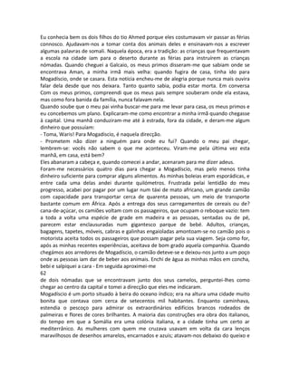 Eu conhecia bem os dois filhos do tio Ahmed porque eles costumavam vir passar as férias
connosco. Ajudavam-nos a tomar conta dos animais deles e ensinavam-nos a escrever
algumas palavras de somali. Naquela época, era a tradição: as crianças que frequentavam
a escola na cidade iam para o deserto durante as férias para instruírem as crianças
nómadas. Quando cheguei a Galcaio, os meus primos disseram-me que sabiam onde se
encontrava Aman, a minha irmã mais velha: quando fugira de casa, tinha ido para
Mogadíscio, onde se casara. Esta notícia encheu-me de alegria porque nunca mais ouvira
falar dela desde que nos deixara. Tanto quanto sabia, podia estar morta. Em conversa
Com os meus primos, compreendi que os meus pais sempre souberam onde ela estava,
mas como fora banida da família, nunca falavam nela.
Quando soube que o meu pai vinha buscar-me para me levar para casa, os meus primos e
eu concebemos um plano. Explicaram-me como encontrar a minha irmã quando chegasse
à capital. Uma manhã conduziram-me até à estrada, fora da cidade, e deram-me algum
dinheiro que possuíam:
- Toma, Waris! Para Mogadiscio, é naquela direcção.
- Prometem não dizer a ninguém para onde eu fui? Quando o meu pai chegar,
lembrem-se: vocês não sabem o que me aconteceu. Viram-me pela última vez esta
manhã, em casa, está bem?
Eles abanaram a cabeça e, quando comecei a andar, acenaram para me dizer adeus.
Foram-me necessários quatro dias para chegar a Mogadíscio, mas pelo menos tinha
dinheiro suficiente para comprar alguns alimentos. As minhas boleias eram esporádicas, e
entre cada uma delas andei durante quilómetros. Frustrada pelai lentidão do meu
progresso, acabei por pagar por um lugar num táxi de mato africano, um grande camião
com capacidade para transportar cerca de quarenta pessoas, um meio de transporte
bastante comum em África. Após a entrega dos seus carregamentos de cereais ou de?
cana-de-açúcar, os camiões voltam com os passageiros, que ocupam o reboque vazio: tem
a toda a volta uma espécie de grade em madeira e as pessoas, sentadas ou de pé,
parecem estar enclausuradas num gigantesco parque de bebé. Adultos, crianças,
bagagens, tapetes, móveis, cabras e galinhas engaioladas amontoam-se no camião pois o
motorista aceita todos os passageiros que possam pagar pela sua viagem. Seja como for,
após as minhas recentes experiências, aceitava de bom grado aquela companhia. Quando
chegámos aos arredores de Mogadíscio, o camião deteve-se e deixou-nos junto a um poço
onde as pessoas iam dar de beber aos animais. Enchi de água as minhas mãos em concha,
bebi e salpiquei a cara - Em seguida aproximei-me
62
de dois nómadas que se encontravam junto dos seus camelos, perguntei-lhes como
chegar ao centro da capital e tomei a direcção que eles me indicaram.
Mogadíscio é um porto situado à beira do oceano índico; era na altura uma cidade muito
bonita que contava com cerca de setecentos mil habitantes. Enquanto caminhava,
estendia o pescoço para admirar os extraordinários edifícios brancos rodeados de
palmeiras e flores de cores brilhantes. A maioria das construções era obra dos italianos,
do tempo em que a Somália era uma colónia italiana, e a cidade tinha um certo ar
mediterrânico. As mulheres com quem me cruzava usavam em volta da cara lenços
maravilhosos de desenhos amarelos, encarnados e azuis; atavam-nos debaixo do queixo e
 
