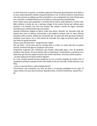 o vento fazia voar as pontas. os tecidos vaporosos flutuavam graciosamente atrás delas e
os seus corpos pareciam ondular enquanto desciam a rua. Vi várias mulheres muçulmanas
com véus escuros na cabeça que lhes escondiam a cara e perguntei-me como faziam para
ver o caminho. A cidade brilhava ao sol e todas as cores pareciam electrificadas.
Parei muitas vezes para perguntar o caminho até ao bairro onde habitava a minha irmã.
Não conhecia o nome da rua, e pensava chegar lá da mesma forma que utilizara para
localizar o tio Ahmed, mas sem me mostrar tão crédula a ponto de seguir eventuais
estranhos que se oferecessem para me ajudar.
Quando finalmente cheguei ao bairro onde vivia Aman, descobri um mercado onde me
passeei por entre as bancas, procurando o que poderia comprar com os meus últimos
preciosos xelins somalis. Acabei por me decidir por um pouco de leite que duas mulheres
vendiam numa banca. Era o mais barato do mercado mas, logo ao primeiro golo, achei
que tinha um gosto estranho.
O que é que este leite tem? - perguntei-lhes. Nada!
Oh, por favor... Se há coisa que eu conheça bem é o leite, e o vosso não tem um gosto
normal. Juntaram-lhe água ou qualquer outra coisa.
Finalmente acabaram por reconhecer que haviam adicionado água a fim de poderem
vendê-lo mais barato. Os seus clientes não se importavam. Continuámos a conversar e eu
disse-lhes que viera da capital à procura da minha irmã Aman. Uma das mulheres gritou:
- Eu bem sabia que me fazias lembrar alguém!
Eu ri-me, porque quando éramos pequenas eu era o retrato chapado da minha irmã. A
vendedora conhecia-a porque Aman vinha todos os dias ao mercado. Então chamou o seu
filho:
- Leva-a a casa de Aman e volta imediatamente!
Percorremos ruas tranquilas; era hora da sesta e as pessoas protegiam-se do calor. O
rapaz indicou-me uma casa minúscula. Quando entrei, a minha irmã dormia. Sacudi-lhe o
63
 
