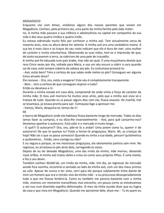 MOGADISCIO
Enquanto vivi com Aman, visitámos alguns dos nossos parentes que viviam em
Mogadíscio. Conheci, pela primeira vez, uma parte da minha família pelo lado mater-
no. A minha mãe passara a sua infância e adolescência na capital em companhia da sua
mãe e dos seus quatro irmãos e quatro irmãs.
Eu estava sobretudo muito feliz por conhecer a minha avó. Tem actualmente cerca de
noventa anos, mas na altura devia ter setenta. A minha avó era uma verdadeira mama. A
sua tez é mais clara e os traços do seu rosto indicam que ela é dura de roer, uma mulher
de carácter e muito voluntariosa. Observando as suas mãos, tem-se a impressão de que,
de tanto escavarem a terra, se cobriram de uma pele de crocodilo.
A minha avó foi educada num país árabe, mas não sei qual. É uma muçulmana devota que
reza Cinco vezes por dia, voltada para Meca, e usa um véu escuro a cobrir a cara quando
sai de casa; está sempre coberta da cabeça aos pés. Eu costumava provocá-la:
- Avó, estás bem? Tens a certeza de que sabes onde metes os pés? Consegues ver alguma
Coisa através disso?
Ela rosnava: - Ora, ora, estás a exagerar! Este véu é completamente transparente.
- Bem... tens a certeza de que consegues respirar e tudo?
Então eu desatava a rir.
Durante a minha estada em casa dela, compreendi de onde vinha a força de carácter da
minha mãe. O meu avô morrera há muitos anos atrás, pelo que a minha avó vivia só e
tratava de tudo. Quando eu ia passar alguns dias com ela, ficava exausta. De manhã, mal
se levantava, já estava pronta para sair. Começava logo a apressar-me:
- Vamos, Waris, despacha-te, temos de ir!
66
o bairro de Mogadíscio onde ela habitava ficava bastante longe do mercado. Todos os dias
íamos fazer as compras, e eu dizia-lhe invariavelmente: - Avó, para quê cansarmo-nos?
Devíamos apanhar o autocarro. Está calor e o mercado é muito longe...
- O quê?! O autocarro?! Ora, ora, põe-te lá a andar! Uma jovem como tu, querer ir de
autocarro! De que te queixas tu? Estás a tornar-te preguiçosa, Waris. Ah, as crianças de
hoje! Não sei o que se passa convosco! Quando eu tinha a tua idade, percorri quilómetros
e quilómetros... Então, vens comigo ou não?
E eu seguia-a porque, se me mostrasse preguiçosa, ela obviamente partiria sem mim. No
regresso, eu arrastava os pés atrás dela, carregando os sacos.
Depois de eu ter deixado Mogadíscio, uma das irmãs da minha, mãe morreu, deixando
nove órfãos. A minha avó tratou deles e criou-os como seus próprios filhos. É uma mama,
e fez o seu dever.
Também conheci Wolde’ab, um irmão da minha, mãe. Um dia, ao regressar do mercado
aonde fora sozinha, encontrei-o sentado ao lado da minha avó, com um dos meus primos
ao colo. Apesar de nunca o ter visto, corri para ele porque subitamente tinha diante de
mim um homem que era o retrato vivo da minha mãe - e eu procurava desesperadamente
tudo o que me fizesse lembrá-la. Como eu também me parecia bastante com a minha
mãe, vivemos um momento maravilhoso mas estranho; um pouco como se estivéssemos
a ver-nos num divertido espelho deformador. O meu tio tinha ouvido dizer que eu fugira
de casa e que vivia em Mogadíscio. Quando me aproximei dele, disse-me: - Tu és quem eu
 