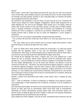 penso?
Nessa tarde, ri como não o fazia desde que partira de casa; não só o meu tio se parecia
com a minha mãe, como também possuía o seu sentido de humor. Os dois irmãos devem
ter formado uma bela parelha, fazendo rir até à exaustão todos os membros da família;
como eu gostaria de tê-los visto juntos!
Na manhã em que abandonei a casa de Aman, fui para casa da tia L’uul. Tínhamos ido
visitá-la pouco depois da minha chegada a Mogadíscio. Decidi então perguntar-lhe se
podia albergar-me. Era uma tia por afinidade: tinha casado com o tio Sayyid, irmão da
minha mãe. Criava sozinha os seus três filhos porque o marido vivia na Arábia Saudita.
Como a situação económica na Somália não era famosa, ele trabalhava lá e enviava
dinheiro por forma a assegurar o sustento da sua família. Infelizmente, ficou na Arábia
Saudita durante todo o tempo em que eu estive em Mogadíscio e nunca cheguei a
conhecê-lo.
Ao ver-me, a tia L’uu1 pareceu surpreendida, mas genuinamente contente.
- Tia, as coisas não correram muito bem entre Aman e eu. Será que posso ficar em tua
casa?
- Sim, claro. Sabes que eu estou sozinha com as crianças, Sayyid está ausente a maior
parte do tempo e um pouco de ajuda vem-me a calhar.
67
E Senti um súbito alívio. Aman aceitara acolher-me contrariada, e eu sabia que aquela
situação não lhe agradava muito. A sua casa era demasiado pequena, e casara
recentemente. Além disso, no fundo desejava que eu voltasse para junto da nossa mãe, o
que aliviaria a sua consciência por tê-la abandonado há alguns anos atrás.
Em virtude de ter habitado com Aman, e depois com a tia L’uul, habituei-me a viver
dentro de casa. A princípio, achava muito estranho sentir-me confinada entre quatro
paredes, ter o céu escondido por um tecto e cheirar os esgotos e o monóxido de carbono
de uma cidade sobrepovoada, em vez do cheiro dos animais e do deserto. A casa da
minha tia era maior que a de Aman, mas não era de forma alguma espaçosa. E apesar de
me oferecer algumas vantagens, como ter calor à noite ou estar ao abrigo da chuva, era
bastante primitiva pelos padrões modernos ocidentais. A água continuava a ser um bem
precioso, e o meu respeito por ela permanecia inalterado. Comprávamo-la a um homem
que a trazia para o bairro no dorso de um burro e conservávamo-la no exterior, dentro de
um tonel. Todos os membros da
família a usavam com parcimónia para beber, tomar banho, fazer a limpeza da casa,
preparar o
chá e cozer os alimentos. A minha tia preparava as refeições numa pequena cozinha,
num camping-gás. À noite sentávamo-nos no exterior a conversar à luz de candeeiros a
querosene,
pois não havia electricidade. As latrinas eram características daquela parte do mundo: um
buraco no chão, pelo qual os excrementos caíam numa fossa onde se amontoavam,
libertando um cheiro nauseabundo quando estava calor. Para tomarmos banho, era
preciso trazer um balde de água do tonel e molhar o corpo com uma esponja, deixando a
água excedente escorrer pelo buraco para as latrinas.
pouco depois da minha chegada a casa da tia Utuil, compreendi que encontrara mais do
 