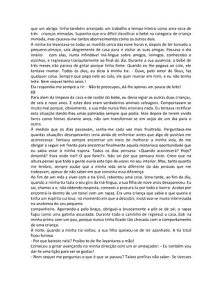 que um abrigo: tinha também arranjado um trabalho a tempo inteiro como ama-seca de
três crianças mimadas. Suponho que era difícil classificar o bebé na categoria de criança
mimada, mas causava-me tantos aborrecimentos como os outros dois.
A minha tia levantava-se todas as manhãs cerca das nove horas e, depois de ter tomado o
pequeno-almoço, saía alegremente de casa para ir visitar as suas amigas. Passava o dia
inteiro com elas, numa infindável má-língua sobre amigos, inimigos, conhecidos e
vizinhos, e regressava tranquilamente ao final do dia. Durante a sua ausência, o bebé de
três meses não parava de gritar porque tinha fome. Quando eu lhe pegava ao colo, ele
tentava mamar. Todos os dias, eu dizia à minha tia: - Ouve, pelo amor de Deus, faz
qualquer coisa. Sempre que pego nele ao colo, ele quer mamar em mim, e eu não tenho
leite. Nem sequer tenho seios !
Ela respondia-me sempre a rir: - Não te preocupes, dá-lhe apenas um pouco de leite!
68
Para além da limpeza da casa e de cuidar do bebé, eu devia vigiar as outras duas crianças,
de seis e nove anos. E estes dois eram verdadeiros animais selvagens. Comportavam-se
muito mal porque, obviamente, a sua mãe nunca lhes ensinara nada. Eu tentava rectificar
esta situação dando-lhes umas palmadas sempre que podia. Mas depois de terem vivido
livres como hienas durante anos, não iam transformar-se em anjos de um dia para o
outro.
À medida que os dias passavam, sentia-me cada vez mais frustrada. Perguntava-me
quantas situações desesperantes teria ainda de enfrentar antes que algo de positivo me
acontecesse. Tentava sempre encontrar um meio de melhorar a minha vida, de me
obrigar a seguir em frente para encontrar finalmente aquela misteriosa oportunidade que
eu sabia estar à minha espera. Todos os dias pensava: «Quando acontecerá? Hoje?
Amanhã? Para onde irei? O que farei?». Não sei por que pensava nisto. Creio que na
altura pensei que toda a gente ouvia este tipo de vozes no seu interior. Mas, tanto quanto
me lembro, sempre soube que a minha vida seria diferente da das pessoas que me
rodeavam, apesar de não saber em que consistia essa diferença.
Ao fim de um mês a viver com a tia Uinil, rebentou uma crise. Uma tarde, ao fim do dia,
quando a minha tia fazia o seu giro da má-língua, a sua filha de nove anos desapareceu. Eu
saí, chamei-a e, não obtendo resposta, comecei a procurá-la por todo o bairro. Acabei por
encontrá-la dentro de um tonel com um rapaz. Era uma criança que sabia o que queria e
tinha um espírito curioso; no momento em que a descobri, mostrava-se muito interessada
na anatomia do seu pequeno
companheiro. Agarrando-a pelo braço, obriguei-a bruscamente a pôr-se de pé; o rapaz
fugiu como uma galinha assustada. Durante todo o caminho de regresso a casa, bati na
minha prima com um pau, porque nunca tinha ficado tão chocada com o comportamento
de uma criança.
À noite, quando a minha tia voltou, a sua filha queixou-se de ter apanhado. A tia Utuil
ficou furiosa.
- Por que bateste nela? Proíbo-te de lhe levantares a mão!
Começou a gritar avançando na minha direcção com um ar ameaçador: - Eu também vou
dar-te uma lição para ver se gostas!
- Nem sequer me perguntas o que é que se passou? Talvez prefiras não saber. Se tivesses
 